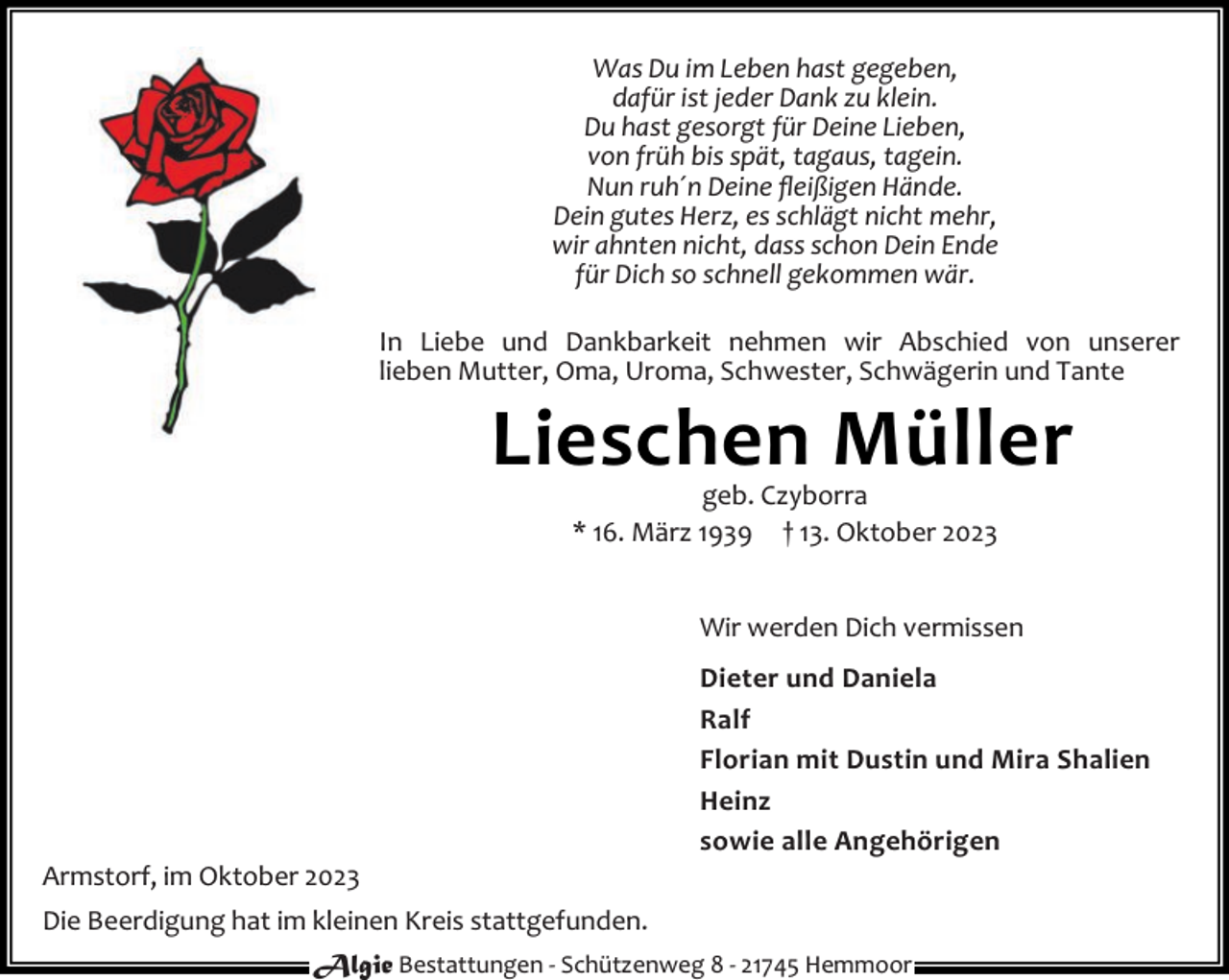 <p>Was Du im Leben hast gegeben,<br />dafür ist jeder Dank zu klein.<br />Du hast gesorgt für Deine Lieben,<br />von früh bis spät, tagaus, tagein.<br />Nun ruh´n Deine ﬂeißigen Hände.<br />Dein gutes Herz, es schlägt nicht mehr,<br />wir ahnten nicht, dass schon Dein Ende<br />für Dich so schnell gekommen wär.<br />In Liebe und Dankbarkeit nehmen wir Abschied von unserer<br />lieben Mutter, Oma, Uroma, Schwester, Schwägerin und Tante</p><p>Lieschen Müller<br />geb. Czyborra<br />* 16. März 1939 † 13. Oktober 2023</p><p>Wir werden Dich vermissen</p><p>Armstorf, im Oktober 2023</p><p>Dieter und Daniela<br />Ralf<br />Florian mit Dustin und Mira Shalien<br />Heinz<br />sowie alle Angehörigen</p><p>Die Beerdigung hat im kleinen Kreis stattgefunden.<br />Algie Bestattungen - Schützenweg 8 - 21745 Hemmoor</p>