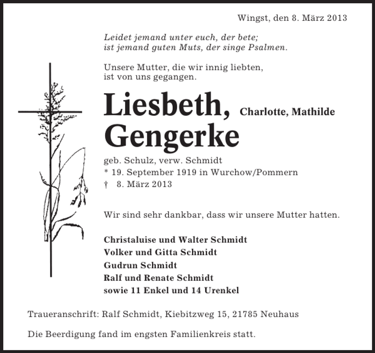 <p>Wingst, den 8. März 2013<br />Leidet jemand unter euch, der bete;<br />ist jemand guten Muts, der singe Psalmen.<br />Unsere Mutter, die wir innig liebten,<br />ist von uns gegangen.</p><p>Liesbeth,<br />Gengerke</p><p>Charlotte, Mathilde</p><p>geb. Schulz, verw. Schmidt<br />* 19. September 1919 in Wurchow/Pommern<br />† 8. März 2013<br />Wir sind sehr dankbar, dass wir unsere Mutter hatten.<br />Christaluise und Walter Schmidt<br />Volker und Gitta Schmidt<br />Gudrun Schmidt<br />Ralf und Renate Schmidt<br />sowie 11 Enkel und 14 Urenkel<br />Traueranschrift: Ralf Schmidt, Kiebitzweg 15, 21785 Neuhaus<br />Die Beerdigung fand im engsten Familienkreis statt.</p>