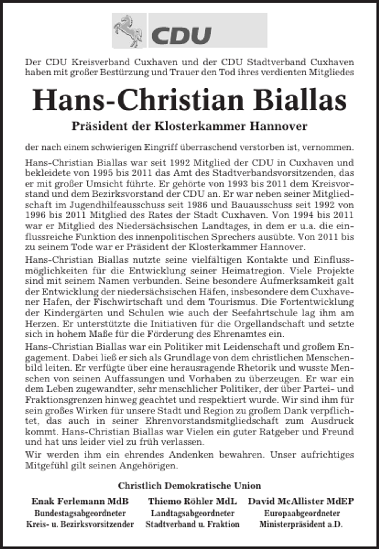 <p>Der CDU Kreisverband Cuxhaven und der CDU Stadtverband Cuxhaven<br />haben mit großer Bestürzung und Trauer den Tod ihres verdienten Mitgliedes</p><p>Hans-Christian Biallas<br />Präsident der Klosterkammer Hannover<br />der nach einem schwierigen Eingriff überraschend verstorben ist, vernommen.<br />Hans-Christian Biallas war seit 1992 Mitglied der CDU in Cuxhaven und<br />bekleidete von 1995 bis 2011 das Amt des Stadtverbandsvorsitzenden, das<br />er mit großer Umsicht führte. Er gehörte von 1993 bis 2011 dem Kreisvorstand und dem Bezirksvorstand der CDU an. Er war neben seiner Mitgliedschaft im Jugendhilfeausschuss seit 1986 und Bauausschuss seit 1992 von<br />1996 bis 2011 Mitglied des Rates der Stadt Cuxhaven. Von 1994 bis 2011<br />war er Mitglied des Niedersächsischen Landtages, in dem er u.a. die einflussreiche Funktion des innenpolitischen Sprechers ausübte. Von 2011 bis<br />zu seinem Tode war er Präsident der Klosterkammer Hannover.<br />Hans-Christian Biallas nutzte seine vielfältigen Kontakte und Einflussmöglichkeiten für die Entwicklung seiner Heimatregion. Viele Projekte<br />sind mit seinem Namen verbunden. Seine besondere Aufmerksamkeit galt<br />der Entwicklung der niedersächsischen Häfen, insbesondere dem Cuxhavener Hafen, der Fischwirtschaft und dem Tourismus. Die Fortentwicklung<br />der Kindergärten und Schulen wie auch der Seefahrtschule lag ihm am<br />Herzen. Er unterstützte die Initiativen für die Orgellandschaft und setzte<br />sich in hohem Maße für die Förderung des Ehrenamtes ein.<br />Hans-Christian Biallas war ein Politiker mit Leidenschaft und großem Engagement. Dabei ließ er sich als Grundlage von dem christlichen Menschenbild leiten. Er verfügte über eine herausragende Rhetorik und wusste Menschen von seinen Auffassungen und Vorhaben zu überzeugen. Er war ein<br />dem Leben zugewandter, sehr menschlicher Politiker, der über Partei- und<br />Fraktionsgrenzen hinweg geachtet und respektiert wurde. Wir sind ihm für<br />sein großes Wirken für unsere Stadt und Region zu großem Dank verpflichtet, das auch in seiner Ehrenvorstandsmitgliedschaft zum Ausdruck<br />kommt. Hans-Christian Biallas war Vielen ein guter Ratgeber und Freund<br />und hat uns leider viel zu früh verlassen.<br />Wir werden ihm ein ehrendes Andenken bewahren. Unser aufrichtiges<br />Mitgefühl gilt seinen Angehörigen.<br />Christlich Demokratische Union<br />Enak Ferlemann MdB<br />Bundestagsabgeordneter<br />Kreis- u. Bezirksvorsitzender</p><p>Thiemo Röhler MdL David McAllister MdEP<br />Landtagsabgeordneter<br />Europaabgeordneter<br />Stadtverband u. Fraktion<br />Ministerpräsident a.D.</p>