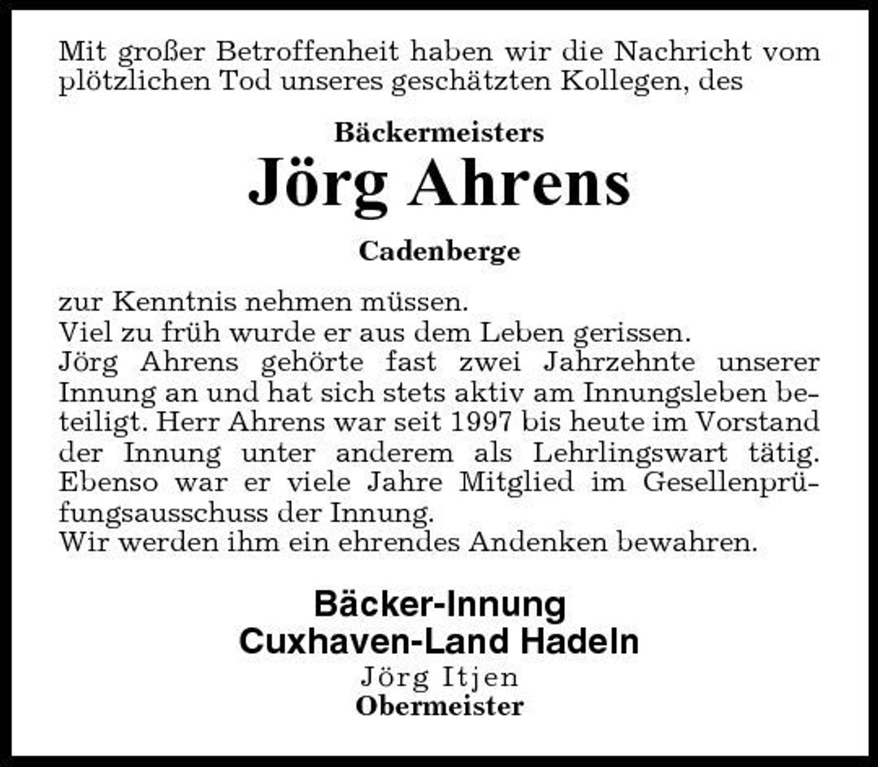 <p>Mit großer Betroffenheit haben wir die Nachricht vom plötzlichen Tod unseres geschätzten Kollegen, des Bäckermeisters</p><p>Jörg Ahrens<br />Cadenberge zur Kenntnis nehmen müssen. Viel zu früh wurde er aus dem Leben gerissen. Jörg Ahrens gehörte fast zwei Jahrzehnte unserer Innung an und hat sich stets aktiv am Innungsleben beteiligt. Herr Ahrens war seit 1997 bis heute im Vorstand der Innung unter anderem als Lehrlingswart tätig. Ebenso war er viele Jahre Mitglied im Gesellenprüfungsausschuss der Innung. Wir werden ihm ein ehrendes Andenken bewahren.</p><p>Bäcker-Innung Cuxhaven-Land Hadeln<br />Jörg Itjen Obermeister</p>