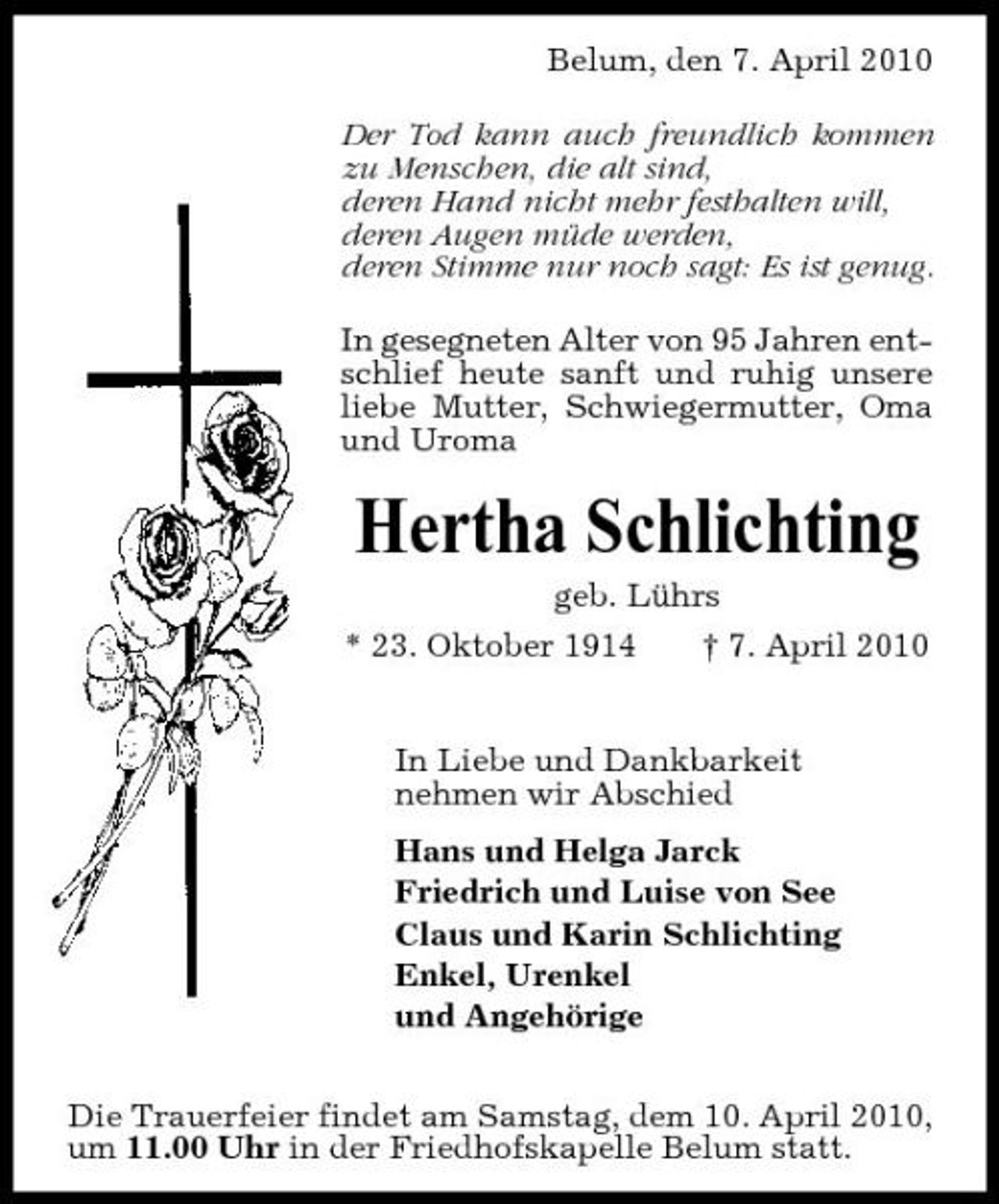 <p>Belum, den 7. April 2010 Der Tod kann auch freundlich kommen zu Menschen, die alt sind, deren Hand nicht mehr festhalten will, deren Augen müde werden, deren Stimme nur noch sagt: Es ist genug. In gesegneten Alter von 95 Jahren entschlief heute sanft und ruhig unsere liebe Mutter, Schwiegermutter, Oma und Uroma</p><p>Hertha Schlichting<br />geb. Lührs * 23. Oktober 1914 † 7. April 2010 In Liebe und Dankbarkeit nehmen wir Abschied Hans und Helga Jarck Friedrich und Luise von See Claus und Karin Schlichting Enkel, Urenkel und Angehörige Die Trauerfeier findet am Samstag, dem 10. April 2010, um 11.00 Uhr in der Friedhofskapelle Belum statt.</p>
