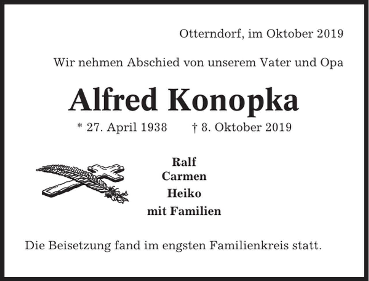 <p>Otterndorf, im Oktober 2019<br />Wir nehmen Abschied von unserem Vater und Opa</p><p>Alfred Konopka<br />* 27. April 1938</p><p>† 8. Oktober 2019</p><p>Ralf<br />Carmen<br />Heiko<br />mit Familien<br />Die Beisetzung fand im engsten Familienkreis statt.</p>