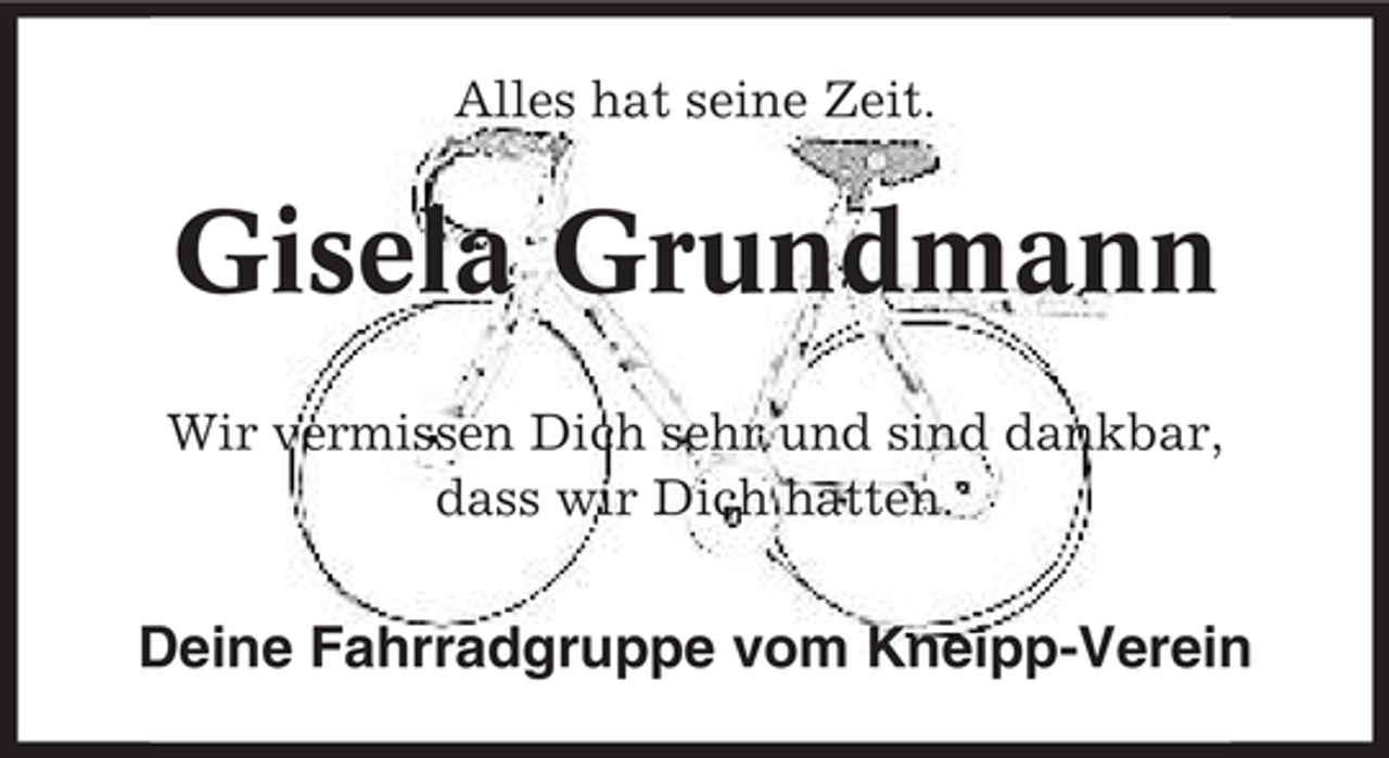 <p>Alles hat seine Zeit.</p><p>Gisela Grundmann<br />Wir vermissen Dich sehr und sind dankbar,<br />dass wir Dich hatten.</p><p>Deine Fahrradgruppe vom Kneipp-Verein</p>
