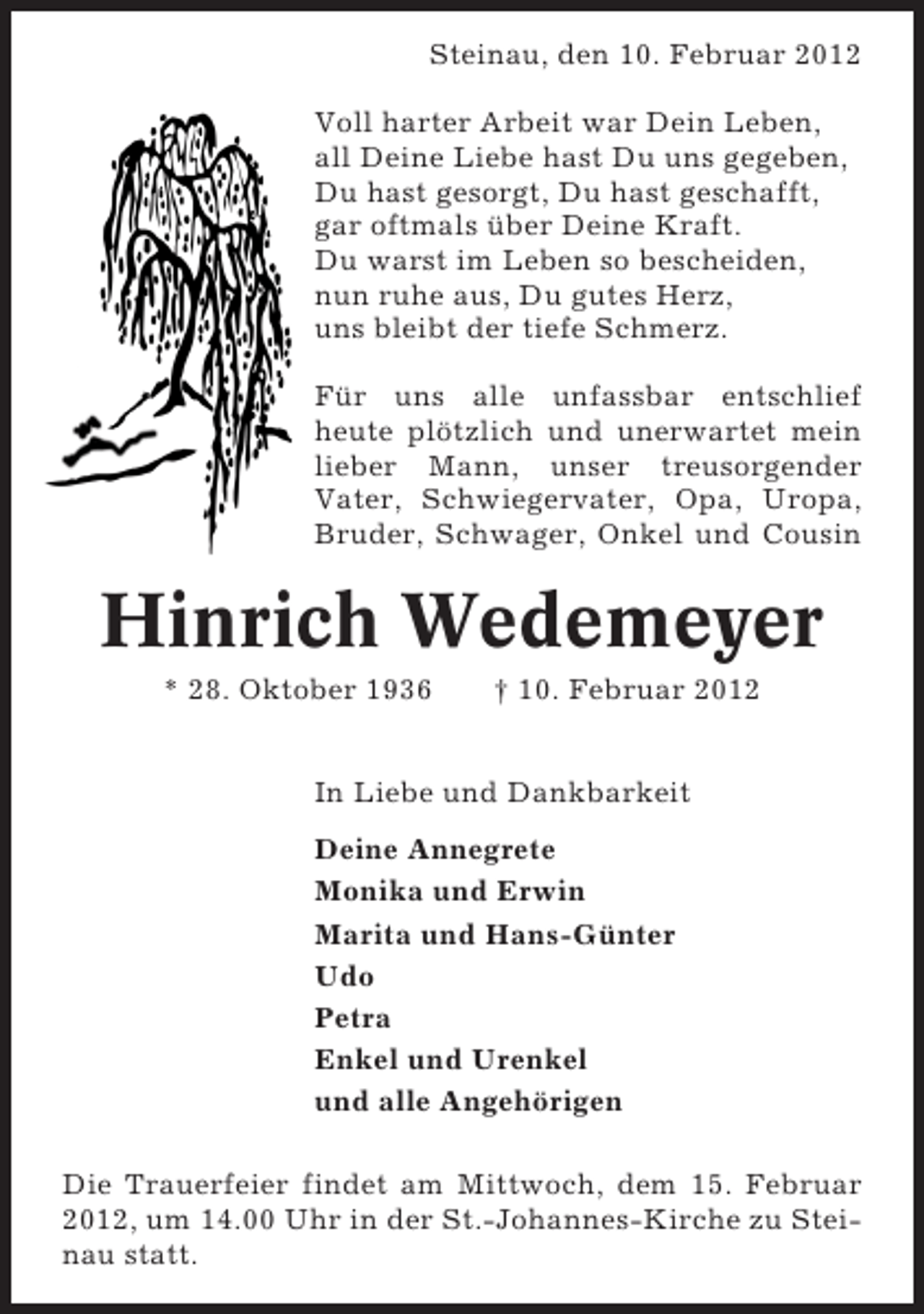 <p>Steinau, den 10. Februar 2012<br />Voll harter Arbeit war Dein Leben,<br />all Deine Liebe hast Du uns gegeben,<br />Du hast gesorgt, Du hast geschafft,<br />gar oftmals über Deine Kraft.<br />Du warst im Leben so bescheiden,<br />nun ruhe aus, Du gutes Herz,<br />uns bleibt der tiefe Schmerz.<br />Für uns alle unfassbar entschlief<br />heute plötzlich und unerwartet mein<br />lieber Mann, unser treusorgender<br />Vater, Schwiegervater, Opa, Uropa,<br />Bruder, Schwager, Onkel und Cousin</p><p>Hinrich Wedemeyer<br />* 28. Oktober 1936</p><p>† 10. Februar 2012</p><p>In Liebe und Dankbarkeit<br />Deine Annegrete<br />Monika und Erwin<br />Marita und Hans-Günter<br />Udo<br />Petra<br />Enkel und Urenkel<br />und alle Angehörigen<br />Die Trauerfeier findet am Mittwoch, dem 15. Februar<br />2012, um 14.00 Uhr in der St.-Johannes-Kirche zu Steinau statt.</p>