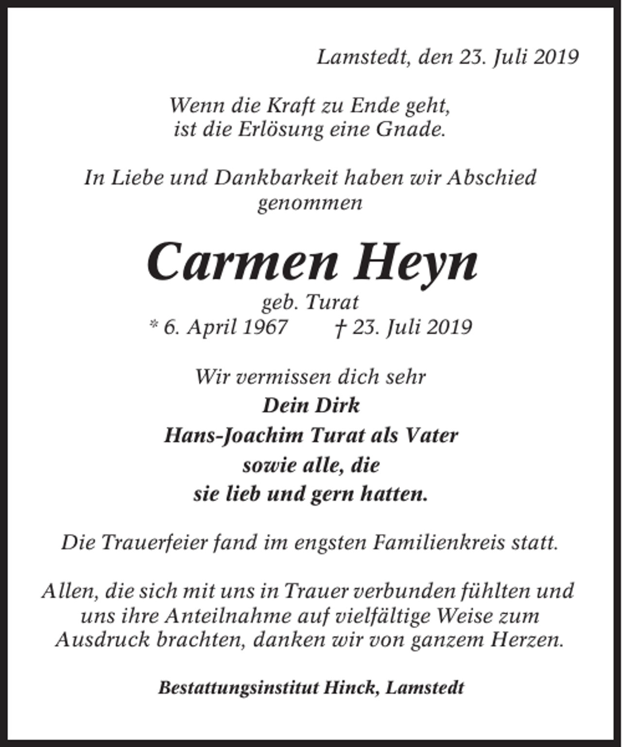 <p>Lamstedt, den 23. Juli 2019<br />Wenn die Kraft zu Ende geht,<br />ist die Erlösung eine Gnade.<br />In Liebe und Dankbarkeit haben wir Abschied<br />genommen</p><p>Carmen Heyn<br />geb. Turat<br />* 6. April 1967<br />† 23. Juli 2019<br />Wir vermissen dich sehr<br />Dein Dirk<br />Hans-Joachim Turat als Vater<br />sowie alle, die<br />sie lieb und gern hatten.<br />Die Trauerfeier fand im engsten Familienkreis statt.<br />Allen, die sich mit uns in Trauer verbunden fühlten und<br />uns ihre Anteilnahme auf vielfältige Weise zum<br />Ausdruck brachten, danken wir von ganzem Herzen.<br />Bestattungsinstitut Hinck, Lamstedt</p>