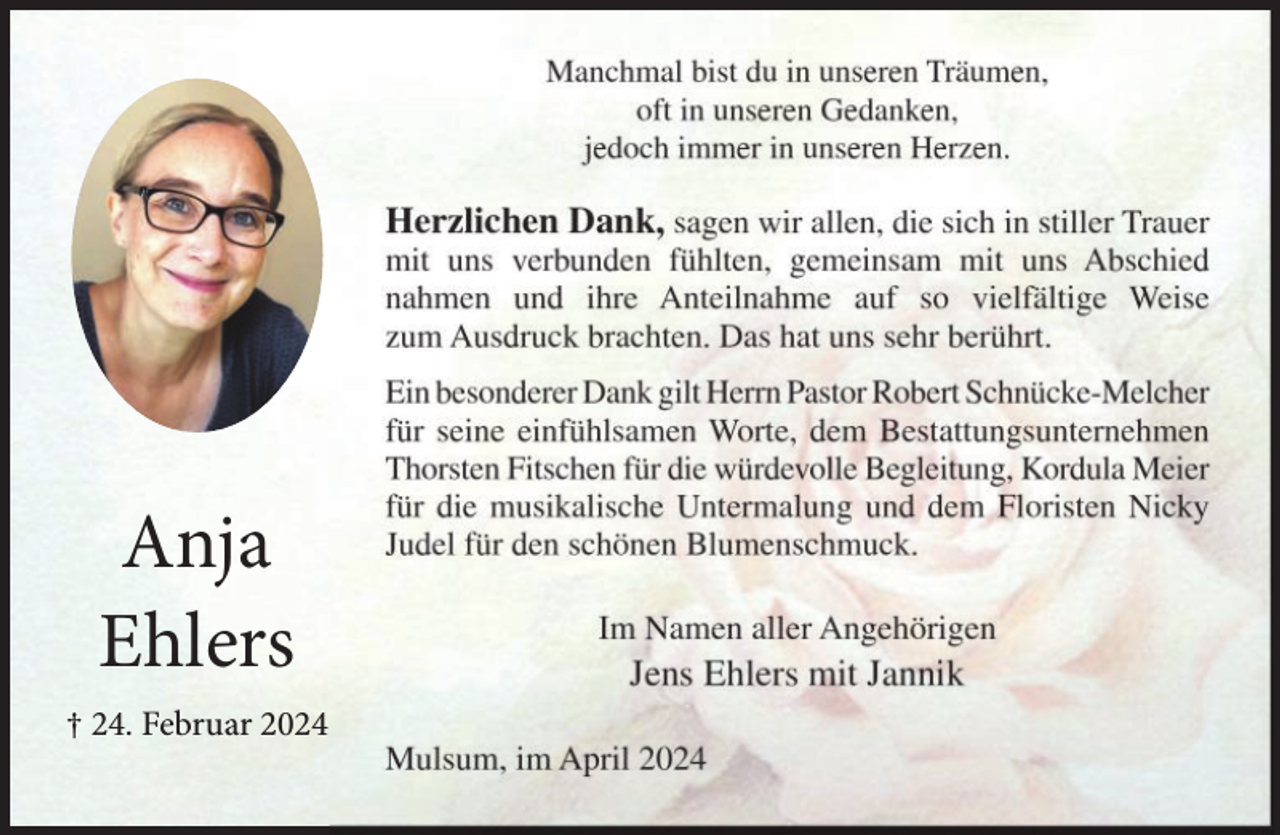 <p>Manchmal bist du in unseren Träumen,<br />oft in unseren Gedanken,<br />jedoch immer in unseren Herzen.</p><p>Herzlichen Dank, sagen wir allen, die sich in stiller Trauer</p><p>mit uns verbunden fühlten, gemeinsam mit uns Abschied<br />nahmen und ihre Anteilnahme auf so vielfältige Weise<br />zum Ausdruck brachten. Das hat uns sehr berührt.</p><p>Anja<br />Ehlers<br />† 24. Februar 2024</p><p>Ein besonderer Dank gilt Herrn Pastor Robert Schnücke-Melcher<br />für seine einfühlsamen Worte, dem Bestattungsunternehmen<br />Thorsten Fitschen für die würdevolle Begleitung, Kordula Meier<br />für die musikalische Untermalung und dem Floristen Nicky<br />Judel für den schönen Blumenschmuck.</p><p>Im Namen aller Angehörigen</p><p>Jens Ehlers mit Jannik</p><p>Mulsum, im April 2024</p>