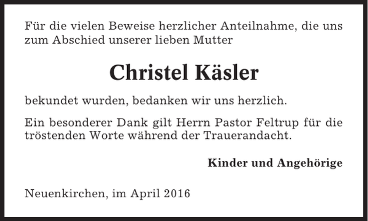 <p>Für die vielen Beweise herzlicher Anteilnahme, die uns<br />zum Abschied unserer lieben Mutter</p><p>Christel Käsler<br />bekundet wurden, bedanken wir uns herzlich.<br />Ein besonderer Dank gilt Herrn Pastor Feltrup für die<br />tröstenden Worte während der Trauerandacht.<br />Kinder und Angehörige<br />Neuenkirchen, im April 2016</p>