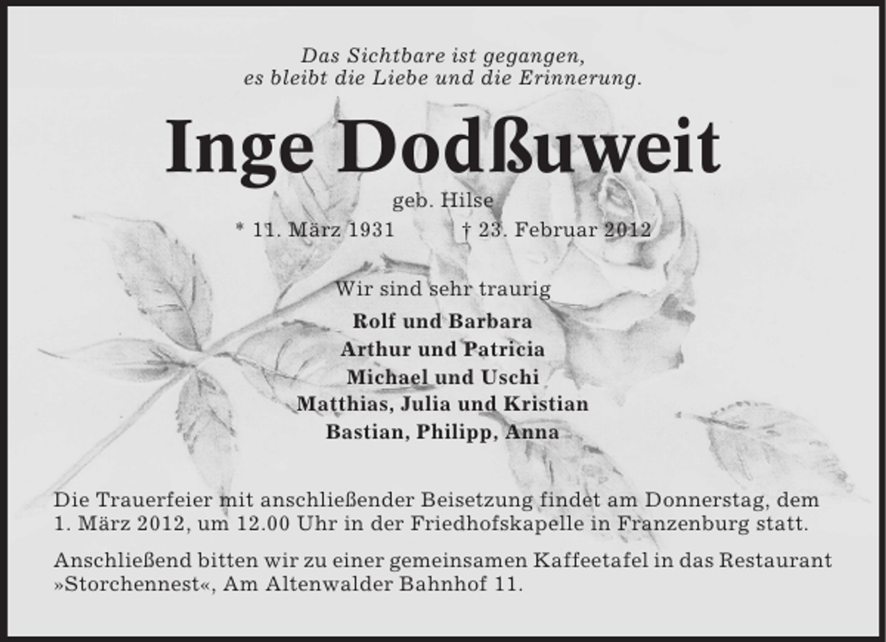 <p>Das Sichtbare ist gegangen,<br />es bleibt die Liebe und die Erinnerung.</p><p>Inge Dodßuweit<br />geb. Hilse<br />* 11. März 1931<br />† 23. Februar 2012<br />Wir sind sehr traurig<br />Rolf und Barbara<br />Arthur und Patricia<br />Michael und Uschi<br />Matthias, Julia und Kristian<br />Bastian, Philipp, Anna<br />Die Trauerfeier mit anschließender Beisetzung findet am Donnerstag, dem<br />1. März 2012, um 12.00 Uhr in der Friedhofskapelle in Franzenburg statt.<br />Anschließend bitten wir zu einer gemeinsamen Kaffeetafel in das Restaurant<br />»Storchennest«, Am Altenwalder Bahnhof 11.</p>