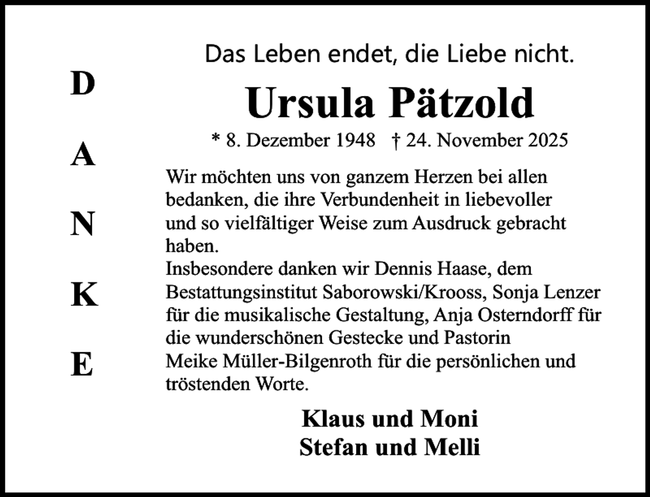 <p>D<br />A<br />N<br />K<br />E</p><p>Das Leben endet, die Liebe nicht.</p><p>Ursula Pätzold</p><p>* 8. Dezember 1948 † 24. November 2025<br />Wir möchten uns von ganzem Herzen bei allen<br />bedanken, die ihre Verbundenheit in liebevoller<br />und so vielfältiger Weise zum Ausdruck gebracht<br />haben.<br />Insbesondere danken wir Dennis Haase, dem<br />Bestattungsinstitut Saborowski/Krooss, Sonja Lenzer<br />für die musikalische Gestaltung, Anja Osterndorff für<br />die wunderschönen Gestecke und Pastorin<br />Meike Müller-Bilgenroth für die persönlichen und<br />tröstenden Worte.</p><p>Klaus und Moni<br />Stefan und Melli</p>