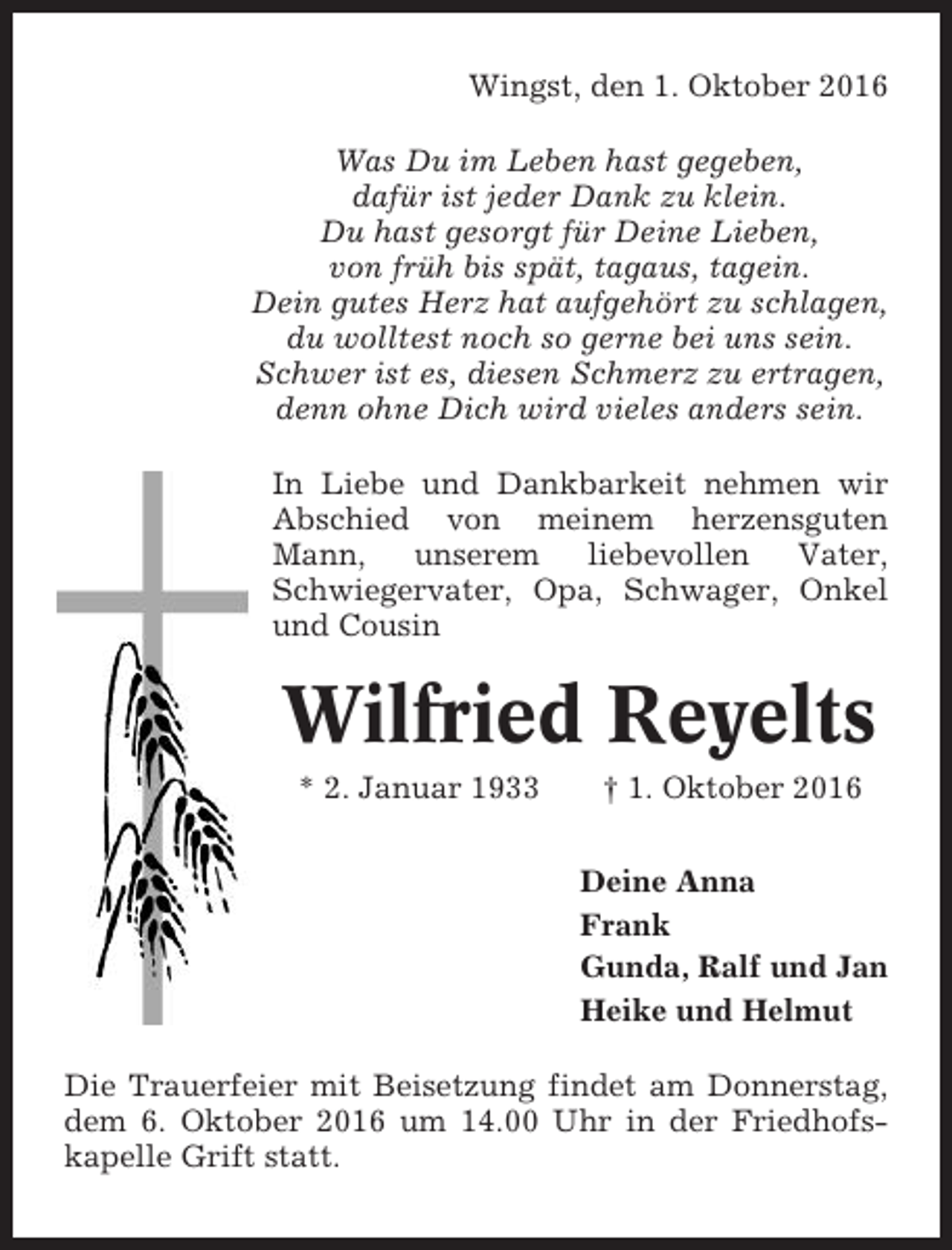<p>Wingst, den 1. Oktober 2016<br />Was Du im Leben hast gegeben,<br />dafür ist jeder Dank zu klein.<br />Du hast gesorgt für Deine Lieben,<br />von früh bis spät, tagaus, tagein.<br />Dein gutes Herz hat aufgehört zu schlagen,<br />du wolltest noch so gerne bei uns sein.<br />Schwer ist es, diesen Schmerz zu ertragen,<br />denn ohne Dich wird vieles anders sein.<br />In Liebe und Dankbarkeit nehmen wir<br />Abschied von meinem herzensguten<br />Mann,<br />unserem<br />liebevollen<br />Vater,<br />Schwiegervater, Opa, Schwager, Onkel<br />und Cousin</p><p>Wilfried Reyelts<br />* 2. Januar 1933</p><p>† 1. Oktober 2016<br />Deine Anna<br />Frank<br />Gunda, Ralf und Jan<br />Heike und Helmut</p><p>Die Trauerfeier mit Beisetzung findet am Donnerstag,<br />dem 6. Oktober 2016 um 14.00 Uhr in der Friedhofskapelle Grift statt.</p>
