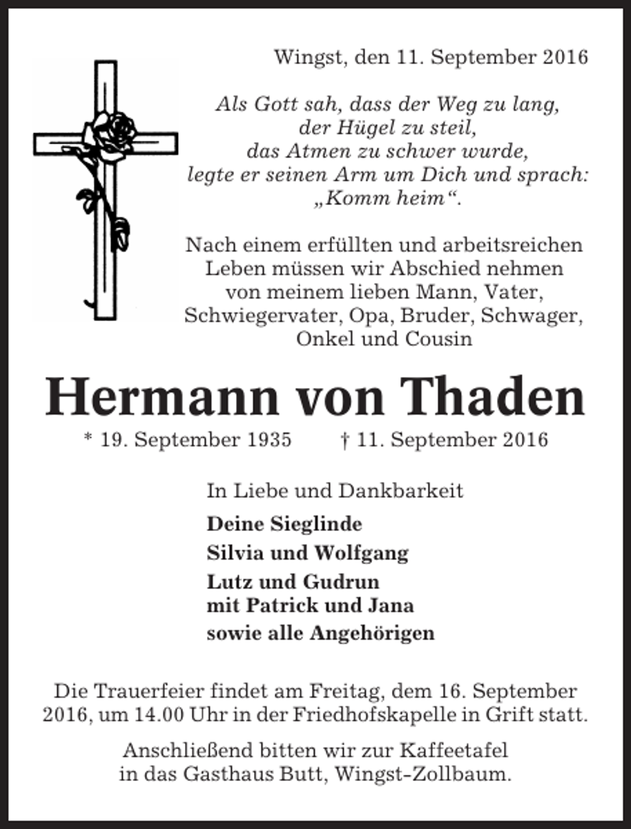 <p>Wingst, den 11. September 2016<br />Als Gott sah, dass der Weg zu lang,<br />der Hügel zu steil,<br />das Atmen zu schwer wurde,<br />legte er seinen Arm um Dich und sprach:<br />„Komm heim“.<br />Nach einem erfüllten und arbeitsreichen<br />Leben müssen wir Abschied nehmen<br />von meinem lieben Mann, Vater,<br />Schwiegervater, Opa, Bruder, Schwager,<br />Onkel und Cousin</p><p>Hermann von Thaden<br />* 19. September 1935</p><p>† 11. September 2016</p><p>In Liebe und Dankbarkeit<br />Deine Sieglinde<br />Silvia und Wolfgang<br />Lutz und Gudrun<br />mit Patrick und Jana<br />sowie alle Angehörigen<br />Die Trauerfeier findet am Freitag, dem 16. September<br />2016, um 14.00 Uhr in der Friedhofskapelle in Grift statt.<br />Anschließend bitten wir zur Kaffeetafel<br />in das Gasthaus Butt, Wingst-Zollbaum.</p>
