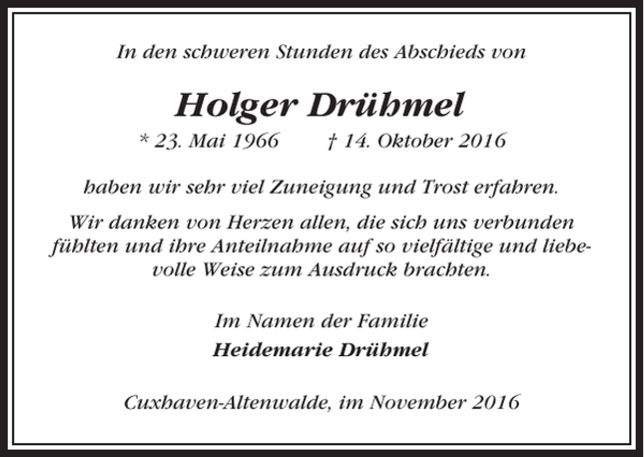 <p>In den schweren Stunden des Abschieds von</p><p>Holger Drühmel<br />* 23. Mai 1966</p><p>† 14. Oktober 2016</p><p>haben wir sehr viel Zuneigung und Trost erfahren.<br />Wir danken von Herzen allen, die sich uns verbunden<br />fühlten und ihre Anteilnahme auf so vielfältige und liebevolle Weise zum Ausdruck brachten.<br />Im Namen der Familie<br />Heidemarie Drühmel<br />Cuxhaven-Altenwalde, im November 2016</p>