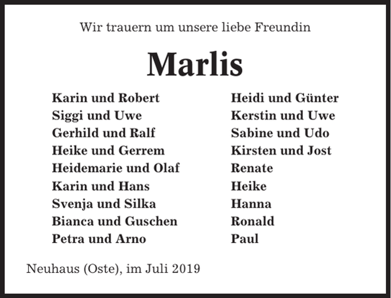 <p>Wir trauern um unsere liebe Freundin</p><p>Marlis<br />Karin und Robert<br />Siggi und Uwe<br />Gerhild und Ralf<br />Heike und Gerrem<br />Heidemarie und Olaf<br />Karin und Hans<br />Svenja und Silka<br />Bianca und Guschen<br />Petra und Arno<br />Neuhaus (Oste), im Juli 2019</p><p>Heidi und Günter<br />Kerstin und Uwe<br />Sabine und Udo<br />Kirsten und Jost<br />Renate<br />Heike<br />Hanna<br />Ronald<br />Paul</p>