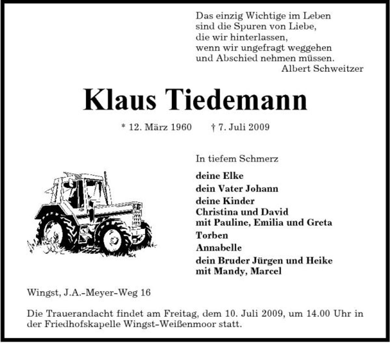<p>Das einzig Wichtige im Leben sind die Spuren von Liebe, die wir hinterlassen, wenn wir ungefragt weggehen und Abschied nehmen müssen. Albert Schweitzer</p><p>Klaus Tiedemann<br />* 12. März 1960 † 7. Juli 2009 In tiefem Schmerz deine Elke dein Vater Johann deine Kinder Christina und David mit Pauline, Emilia und Greta Torben Annabelle dein Bruder Jürgen und Heike mit Mandy, Marcel Wingst, J.A.-Meyer-Weg 16 Die Trauerandacht findet am Freitag, dem 10. Juli 2009, um 14.00 Uhr in der Friedhofskapelle Wingst-Weißenmoor statt.</p>