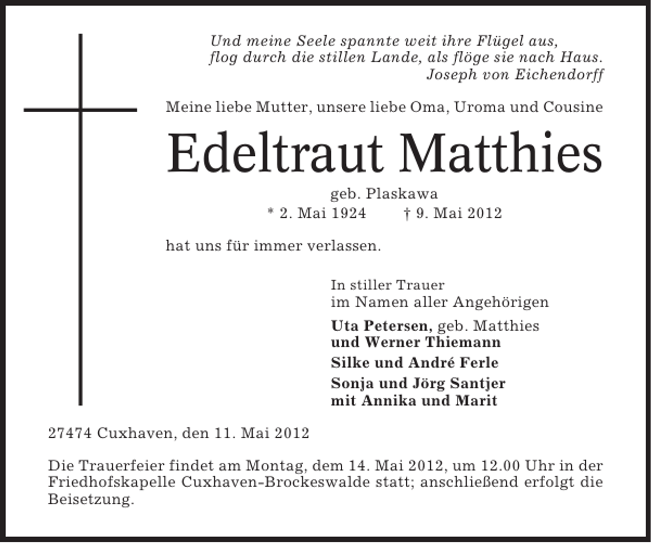 <p>Und meine Seele spannte weit ihre Flügel aus,<br />flog durch die stillen Lande, als flöge sie nach Haus.<br />Joseph von Eichendorff<br />Meine liebe Mutter, unsere liebe Oma, Uroma und Cousine</p><p>Edeltraut Matthies<br />geb. Plaskawa<br />* 2. Mai 1924<br />† 9. Mai 2012<br />hat uns für immer verlassen.<br />In stiller Trauer</p><p>im Namen aller Angehörigen<br />Uta Petersen, geb. Matthies<br />und Werner Thiemann<br />Silke und André Ferle<br />Sonja und Jörg Santjer<br />mit Annika und Marit<br />27474 Cuxhaven, den 11. Mai 2012<br />Die Trauerfeier findet am Montag, dem 14. Mai 2012, um 12.00 Uhr in der<br />Friedhofskapelle Cuxhaven-Brockeswalde statt; anschließend erfolgt die<br />Beisetzung.</p>