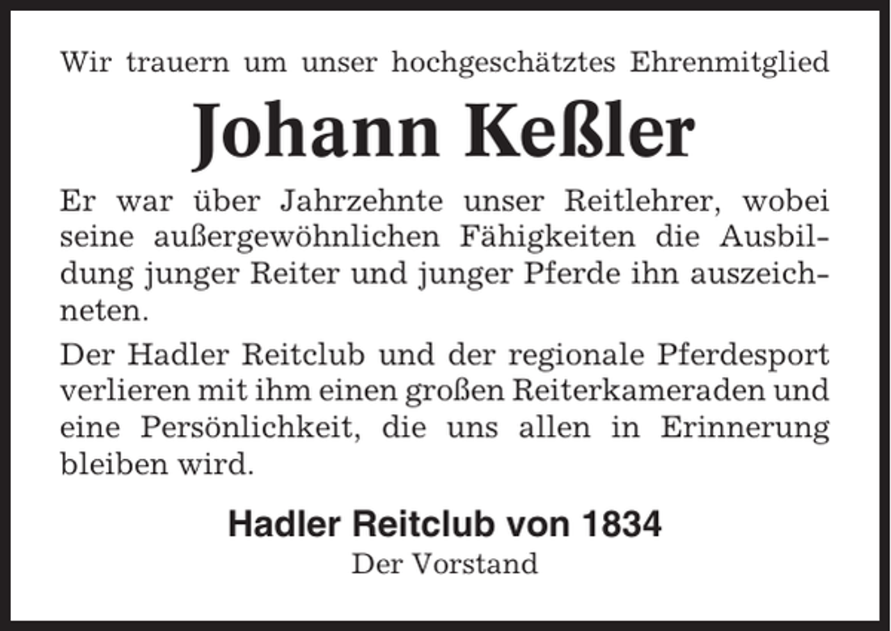 <p>Wir trauern um unser hochgeschätztes Ehrenmitglied</p><p>Johann Keßler<br />Er war über Jahrzehnte unser Reitlehrer, wobei<br />seine außergewöhnlichen Fähigkeiten die Ausbildung junger Reiter und junger Pferde ihn auszeichneten.<br />Der Hadler Reitclub und der regionale Pferdesport<br />verlieren mit ihm einen großen Reiterkameraden und<br />eine Persönlichkeit, die uns allen in Erinnerung<br />bleiben wird.</p><p>Hadler Reitclub von 1834<br />Der Vorstand</p>