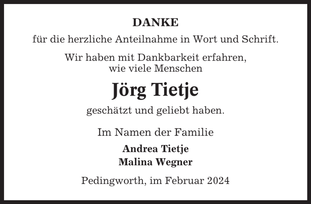 <p>DANKE<br />für die herzliche Anteilnahme in Wort und Schrift.<br />Wir haben mit Dankbarkeit erfahren,<br />wie viele Menschen</p><p>Jörg Tietje<br />geschätzt und geliebt haben.</p><p>Im Namen der Familie<br />Andrea Tietje<br />Malina Wegner<br />Pedingworth, im Februar 2024</p>
