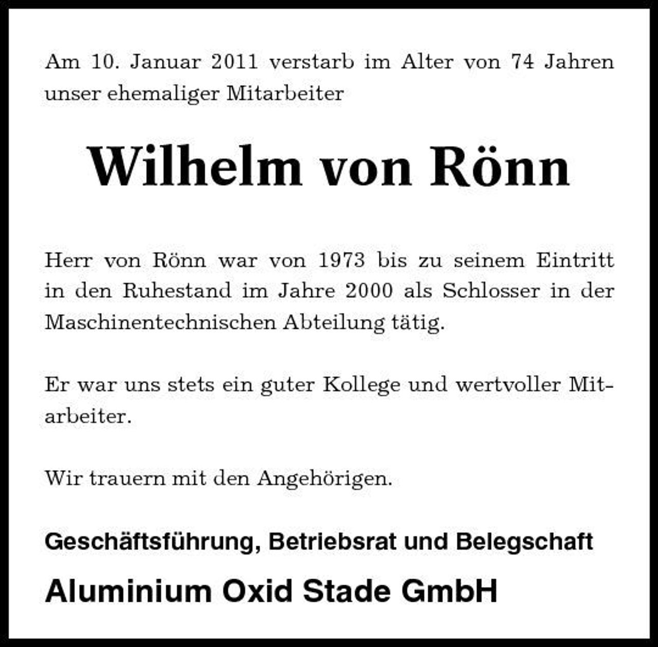 <p>Am 10. Januar 2011 verstarb im Alter von 74 Jahren unser ehemaliger Mitarbeiter</p><p>Wilhelm von Rönn<br />Herr von Rönn war von 1973 bis zu seinem Eintritt in den Ruhestand im Jahre 2000 als Schlosser in der Maschinentechnischen Abteilung tätig. Er war uns stets ein guter Kollege und wertvoller Mitarbeiter. Wir trauern mit den Angehörigen.</p><p>Geschäftsführung, Betriebsrat und Belegschaft</p><p>Aluminium Oxid Stade GmbH</p>