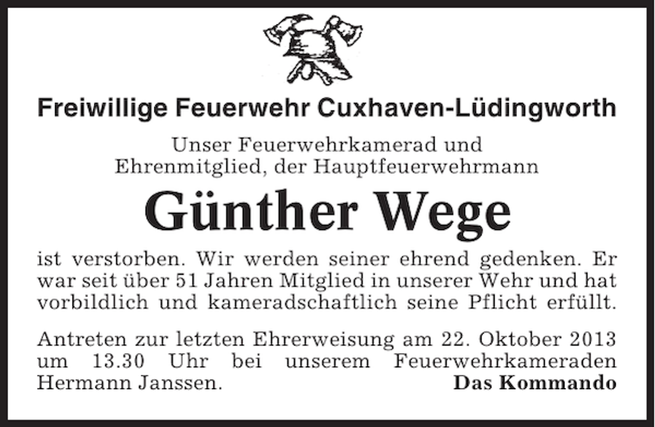 <p>Freiwillige Feuerwehr Cuxhaven-Lüdingworth<br />Unser Feuerwehrkamerad und<br />Ehrenmitglied, der Hauptfeuerwehrmann</p><p>Günther Wege<br />ist verstorben. Wir werden seiner ehrend gedenken. Er<br />war seit über 51 Jahren Mitglied in unserer Wehr und hat<br />vorbildlich und kameradschaftlich seine Pflicht erfüllt.<br />Antreten zur letzten Ehrerweisung am 22. Oktober 2013<br />um 13.30 Uhr bei unserem Feuerwehrkameraden<br />Hermann Janssen.<br />Das Kommando</p>