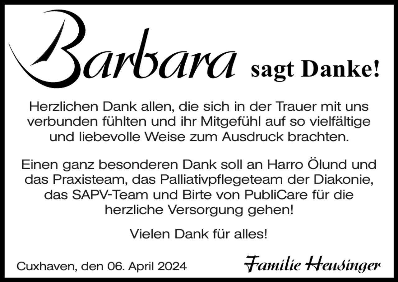 <p>arbara</p><p>sagt Danke!</p><p>Herzlichen Dank allen, die sich in der Trauer mit uns<br />verbunden fühlten und ihr Mitgefühl auf so vielfältige<br />und liebevolle Weise zum Ausdruck brachten.<br />Einen ganz besonderen Dank soll an Harro Ölund und<br />das Praxisteam, das Palliativpflegeteam der Diakonie,<br />das SAPV-Team und Birte von PubliCare für die<br />herzliche Versorgung gehen!<br />Vielen Dank für alles!<br />Cuxhaven, den 06. April 2024</p><p>Familie Heusinger</p>