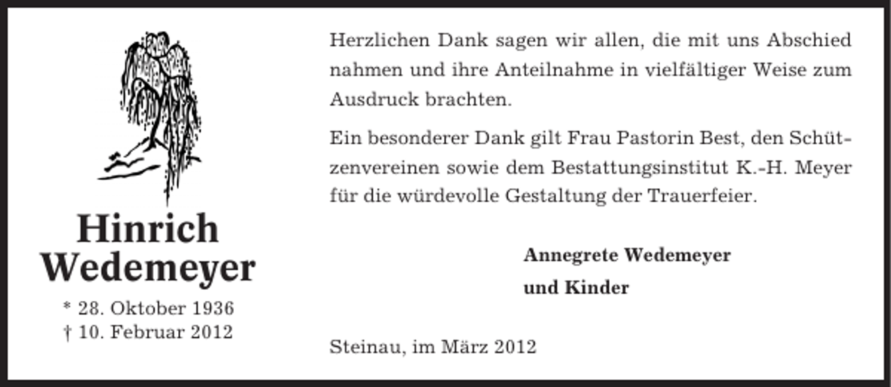 <p>Herzlichen Dank sagen wir allen, die mit uns Abschied<br />nahmen und ihre Anteilnahme in vielfältiger Weise zum<br />Ausdruck brachten.<br />Ein besonderer Dank gilt Frau Pastorin Best, den Schützenvereinen sowie dem Bestattungsinstitut K.-H. Meyer<br />für die würdevolle Gestaltung der Trauerfeier.</p><p>Hinrich<br />Wedemeyer<br />* 28. Oktober 1936<br />† 10. Februar 2012</p><p>Annegrete Wedemeyer<br />und Kinder<br />Steinau, im März 2012</p>