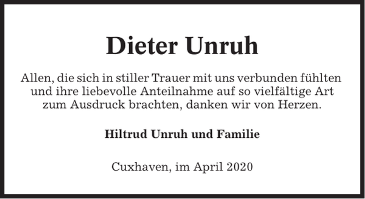 <p>Dieter Unruh<br />Allen, die sich in stiller Trauer mit uns verbunden fühlten<br />und ihre liebevolle Anteilnahme auf so vielfältige Art<br />zum Ausdruck brachten, danken wir von Herzen.<br />Hiltrud Unruh und Familie<br />Cuxhaven, im April 2020</p>