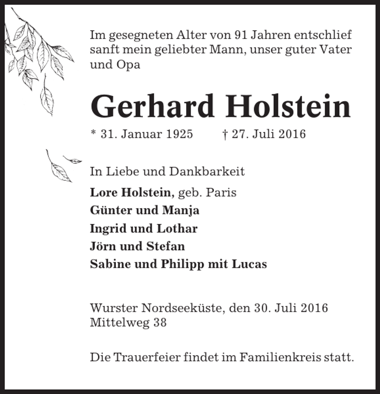 <p>Im gesegneten Alter von 91 Jahren entschlief<br />sanft mein geliebter Mann, unser guter Vater<br />und Opa</p><p>Gerhard Holstein<br />* 31. Januar 1925</p><p>† 27. Juli 2016</p><p>In Liebe und Dankbarkeit<br />Lore Holstein, geb. Paris<br />Günter und Manja<br />Ingrid und Lothar<br />Jörn und Stefan<br />Sabine und Philipp mit Lucas</p><p>Wurster Nordseeküste, den 30. Juli 2016<br />Mittelweg 38<br />Die Trauerfeier findet im Familienkreis statt.</p>