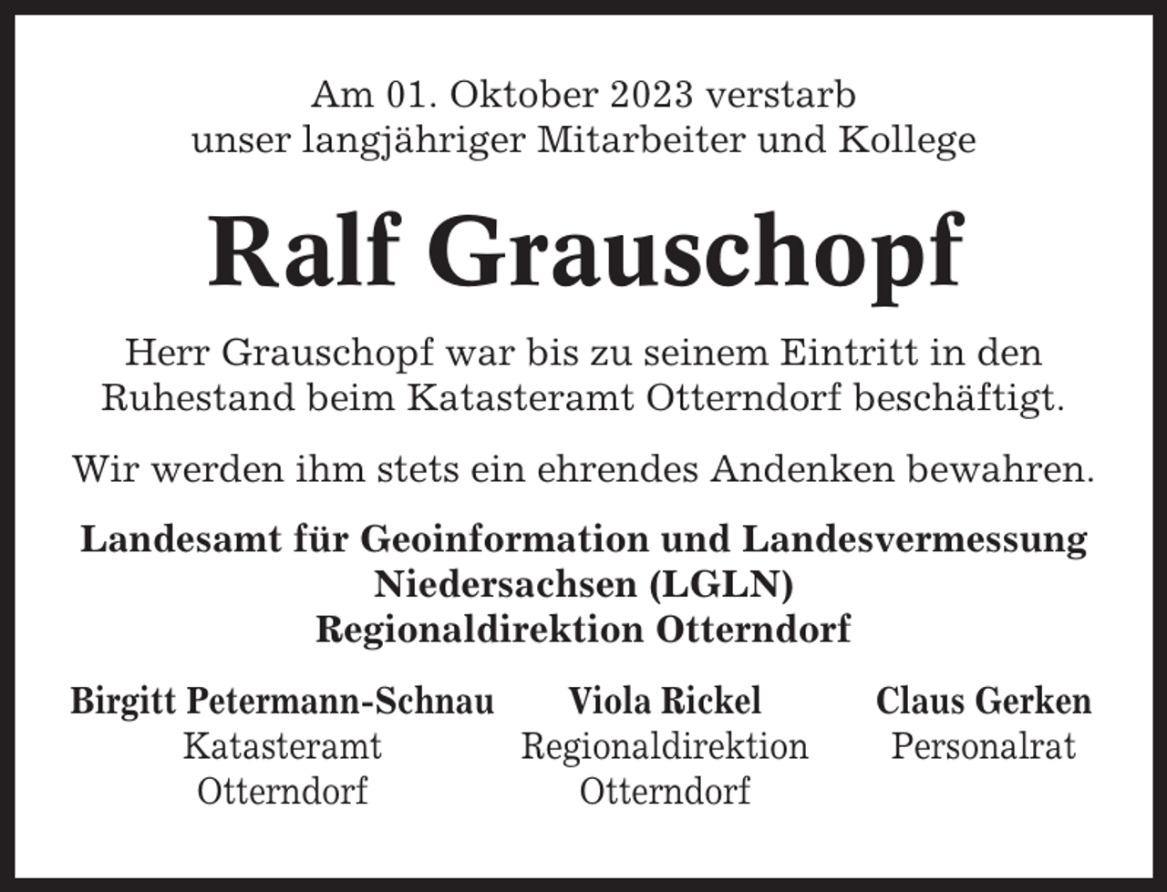 <p>Am 01. Oktober 2023 verstarb<br />unser langjähriger Mitarbeiter und Kollege</p><p>Ralf Grauschopf<br />Herr Grauschopf war bis zu seinem Eintritt in den<br />Ruhestand beim Katasteramt Otterndorf beschäftigt.<br />Wir werden ihm stets ein ehrendes Andenken bewahren.<br />Landesamt für Geoinformation und Landesvermessung<br />Niedersachsen (LGLN)<br />Regionaldirektion Otterndorf<br />Birgitt Petermann-Schnau<br />Viola Rickel<br />Katasteramt<br />Regionaldirektion<br />Otterndorf<br />Otterndorf</p><p>Claus Gerken<br />Personalrat</p>