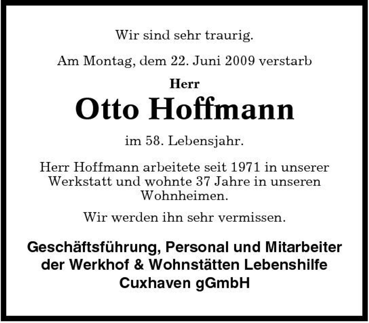 <p>Wir sind sehr traurig. Am Montag, dem 22. Juni 2009 verstarb Herr</p><p>Otto Hoffmann<br />im 58. Lebensjahr. Herr Hoffmann arbeitete seit 1971 in unserer Werkstatt und wohnte 37 Jahre in unseren Wohnheimen. Wir werden ihn sehr vermissen.</p><p>Geschäftsführung, Personal und Mitarbeiter der Werkhof &amp; Wohnstätten Lebenshilfe Cuxhaven gGmbH</p>