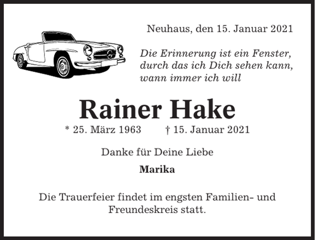 <p>Neuhaus, den 15. Januar 2021<br />Die Erinnerung ist ein Fenster,<br />durch das ich Dich sehen kann,<br />wann immer ich will</p><p>Rainer Hake<br />* 25. März 1963</p><p>† 15. Januar 2021</p><p>Danke für Deine Liebe<br />Marika<br />Die Trauerfeier findet im engsten Familien- und<br />Freundeskreis statt.</p>