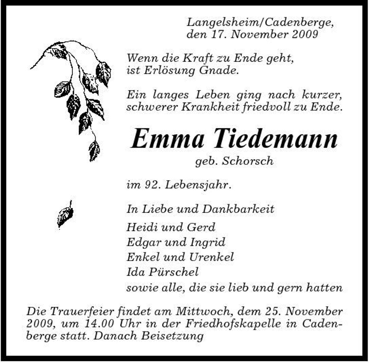 <p>Langelsheim/Cadenberge, den 17. November 2009 Wenn die Kraft zu Ende geht, ist Erlösung Gnade. Ein langes Leben ging nach kurzer, schwerer Krankheit friedvoll zu Ende.</p><p>Emma Tiedemann<br />geb. Schorsch im 92. Lebensjahr. In Liebe und Dankbarkeit Heidi und Gerd Edgar und Ingrid Enkel und Urenkel Ida Pürschel sowie alle, die sie lieb und gern hatten Die Trauerfeier findet am Mittwoch, dem 25. November 2009, um 14.00 Uhr in der Friedhofskapelle in Cadenberge statt. Danach Beisetzung</p>