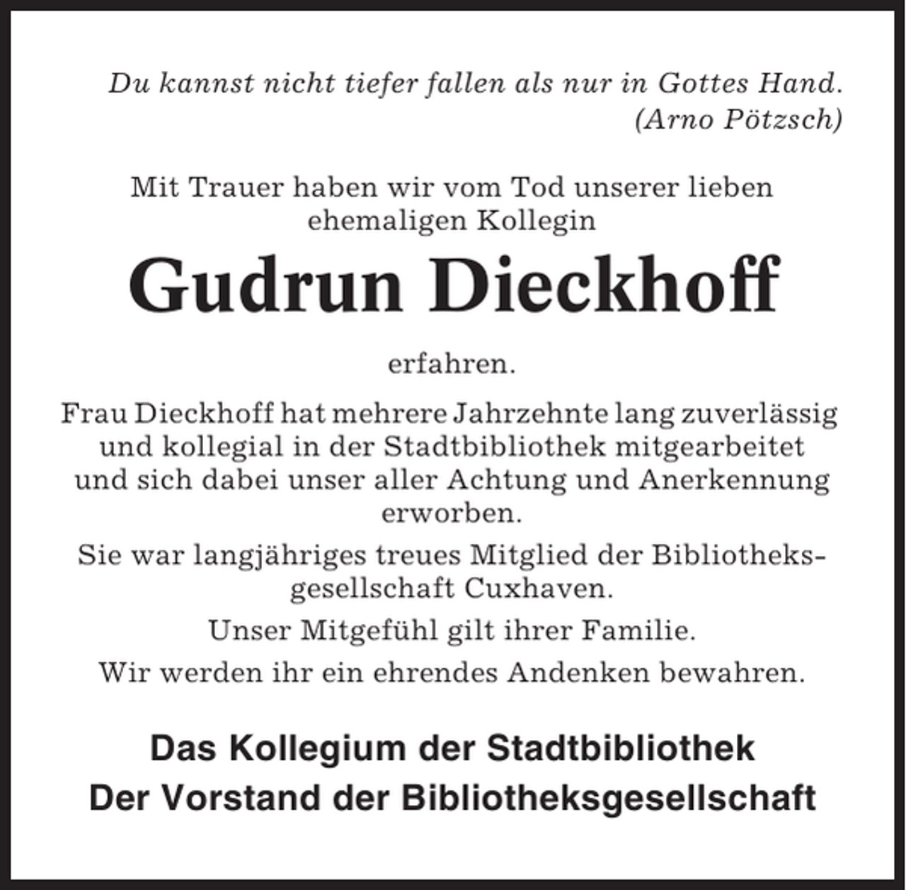 <p>Du kannst nicht tiefer fallen als nur in Gottes Hand.<br />(Arno Pötzsch)<br />Mit Trauer haben wir vom Tod unserer lieben<br />ehemaligen Kollegin</p><p>Gudrun Dieckhoff<br />erfahren.<br />Frau Dieckhoff hat mehrere Jahrzehnte lang zuverlässig<br />und kollegial in der Stadtbibliothek mitgearbeitet<br />und sich dabei unser aller Achtung und Anerkennung<br />erworben.<br />Sie war langjähriges treues Mitglied der Bibliotheksgesellschaft Cuxhaven.<br />Unser Mitgefühl gilt ihrer Familie.<br />Wir werden ihr ein ehrendes Andenken bewahren.</p><p>Das Kollegium der Stadtbibliothek<br />Der Vorstand der Bibliotheksgesellschaft</p>