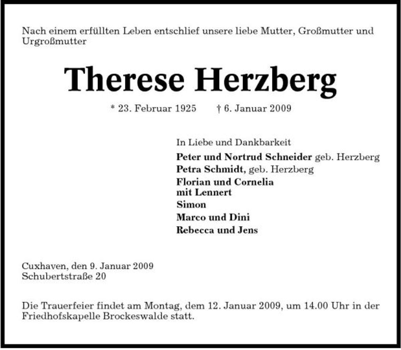 <p>Nach einem erfüllten Leben entschlief unsere liebe Mutter, Großmutter und Urgroßmutter</p><p>Therese Herzberg<br />* 23. Februar 1925 † 6. Januar 2009<br />In Liebe und Dankbarkeit</p><p>Peter und Nortrud Schneider geb. Herzberg Petra Schmidt, geb. Herzberg Florian und Cornelia mit Lennert Simon Marco und Dini Rebecca und Jens</p><p>Cuxhaven, den 9. Januar 2009</p><p>Schubertstraße 20 Die Trauerfeier findet am Montag, dem 12. Januar 2009, um 14.00 Uhr in der Friedhofskapelle Brockeswalde statt.</p>