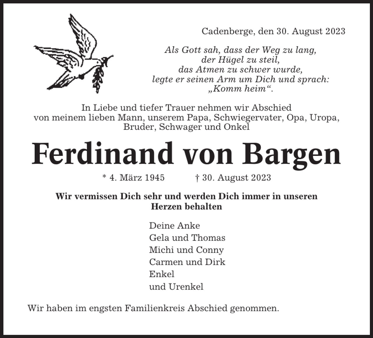 <p>Cadenberge, den 30. August 2023<br />Als Gott sah, dass der Weg zu lang,<br />der Hügel zu steil,<br />das Atmen zu schwer wurde,<br />legte er seinen Arm um Dich und sprach:<br />„Komm heim“.<br />In Liebe und tiefer Trauer nehmen wir Abschied<br />von meinem lieben Mann, unserem Papa, Schwiegervater, Opa, Uropa,<br />Bruder, Schwager und Onkel</p><p>Ferdinand von Bargen<br />* 4. März 1945</p><p>† 30. August 2023</p><p>Wir vermissen Dich sehr und werden Dich immer in unseren<br />Herzen behalten<br />Deine Anke<br />Gela und Thomas<br />Michi und Conny<br />Carmen und Dirk<br />Enkel<br />und Urenkel<br />Wir haben im engsten Familienkreis Abschied genommen.</p>