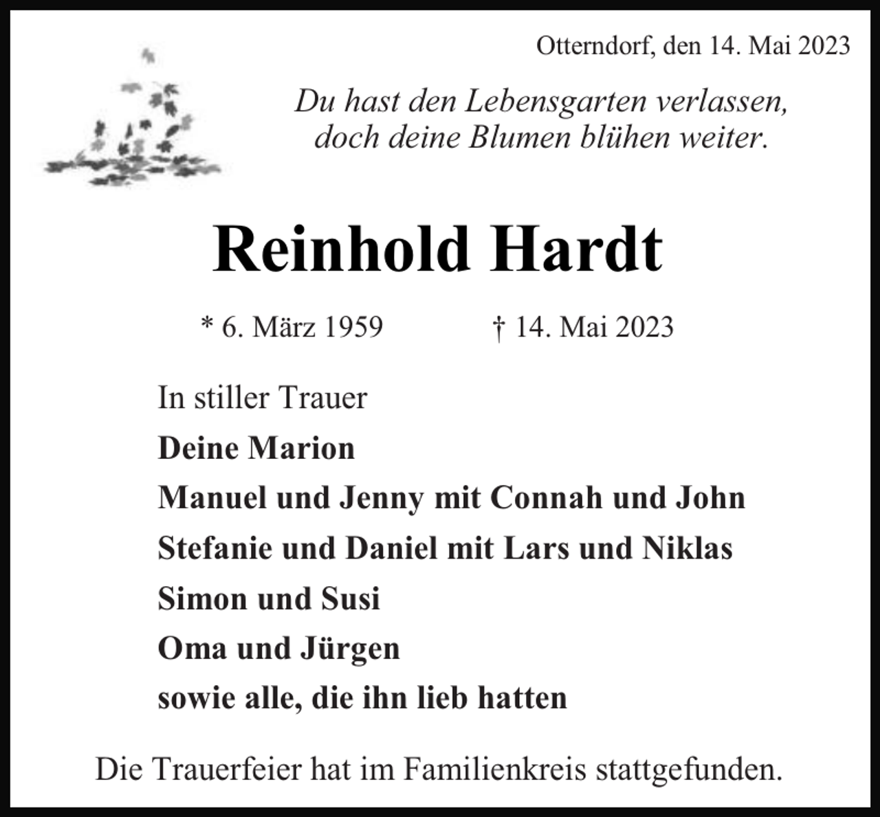 <p>Otterndorf, den 14. Mai 2023</p><p>Du hast den Lebensgarten verlassen,<br />doch deine Blumen blühen weiter.</p><p>Reinhold Hardt<br />* 6. März 1959</p><p>† 14. Mai 2023</p><p>In stiller Trauer<br />Deine Marion<br />Manuel und Jenny mit Connah und John<br />Stefanie und Daniel mit Lars und Niklas<br />Simon und Susi<br />Oma und Jürgen<br />sowie alle, die ihn lieb hatten<br />Die Trauerfeier hat im Familienkreis stattgefunden.</p>