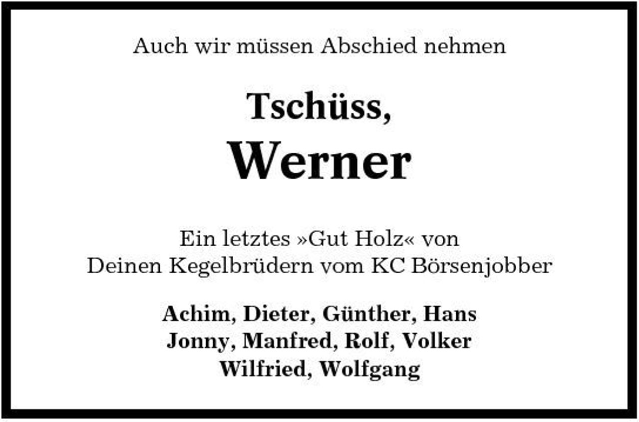 <p>Auch wir müssen Abschied nehmen</p><p>Tschüss,</p><p>Werner<br />Ein letztes »Gut Holz« von Deinen Kegelbrüdern vom KC Börsenjobber Achim, Dieter, Günther, Hans Jonny, Manfred, Rolf, Volker Wilfried, Wolfgang</p>