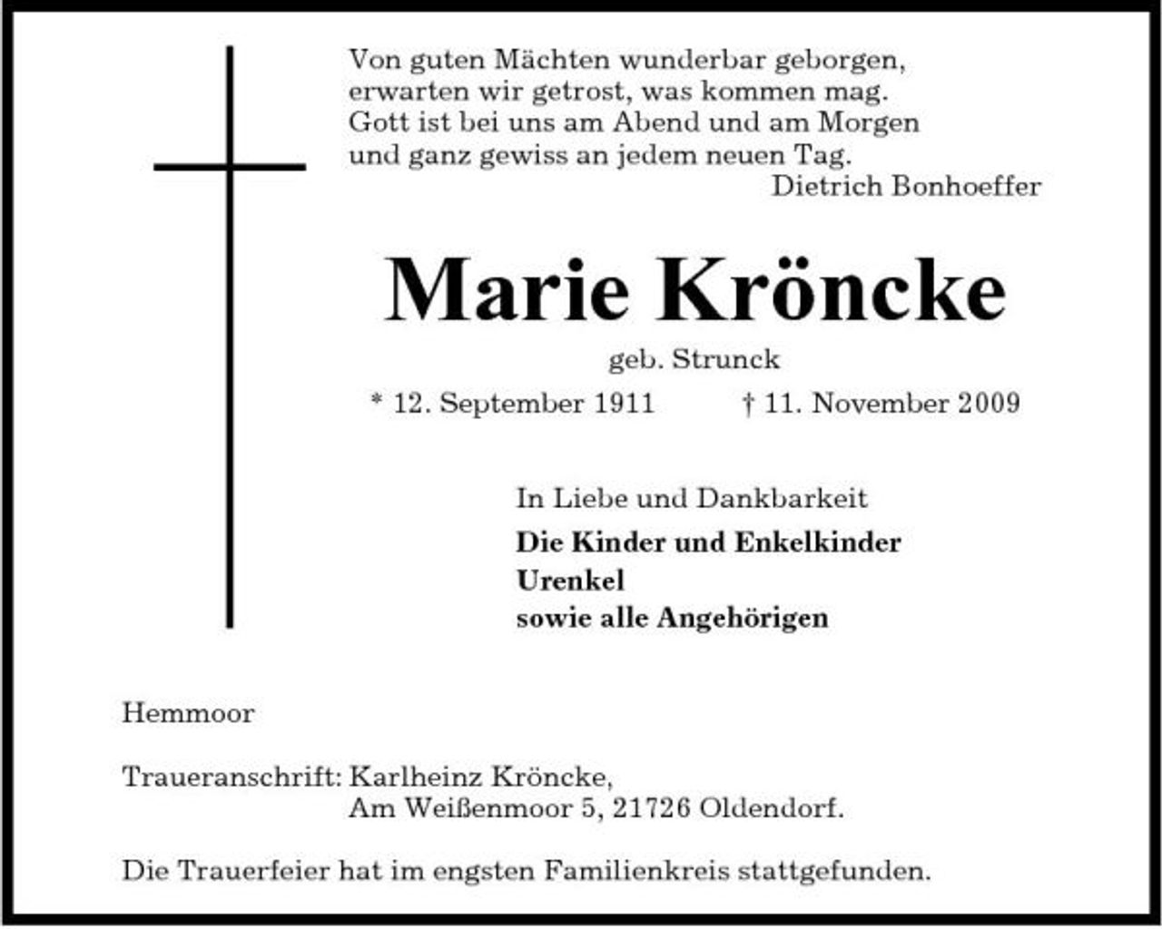 <p>Von guten Mächten wunderbar geborgen, erwarten wir getrost, was kommen mag. Gott ist bei uns am Abend und am Morgen und ganz gewiss an jedem neuen Tag. Dietrich Bonhoeffer</p><p>Marie Kröncke<br />geb. Strunck * 12. September 1911 † 11. November 2009 In Liebe und Dankbarkeit Die Kinder und Enkelkinder Urenkel sowie alle Angehörigen Hemmoor Traueranschrift: Karlheinz Kröncke, Am Weißenmoor 5, 21726 Oldendorf. Die Trauerfeier hat im engsten Familienkreis stattgefunden.</p>