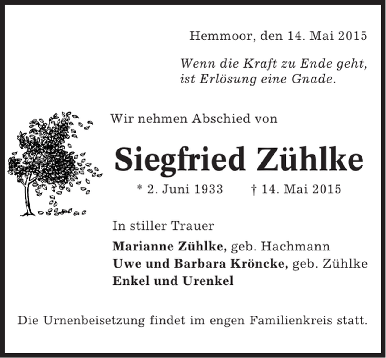 <p>Hemmoor, den 14. Mai 2015<br />Wenn die Kraft zu Ende geht,<br />ist Erlösung eine Gnade.<br />Wir nehmen Abschied von</p><p>Siegfried Zühlke<br />* 2. Juni 1933</p><p>† 14. Mai 2015</p><p>In stiller Trauer<br />Marianne Zühlke, geb. Hachmann<br />Uwe und Barbara Kröncke, geb. Zühlke<br />Enkel und Urenkel<br />Die Urnenbeisetzung findet im engen Familienkreis statt.</p>