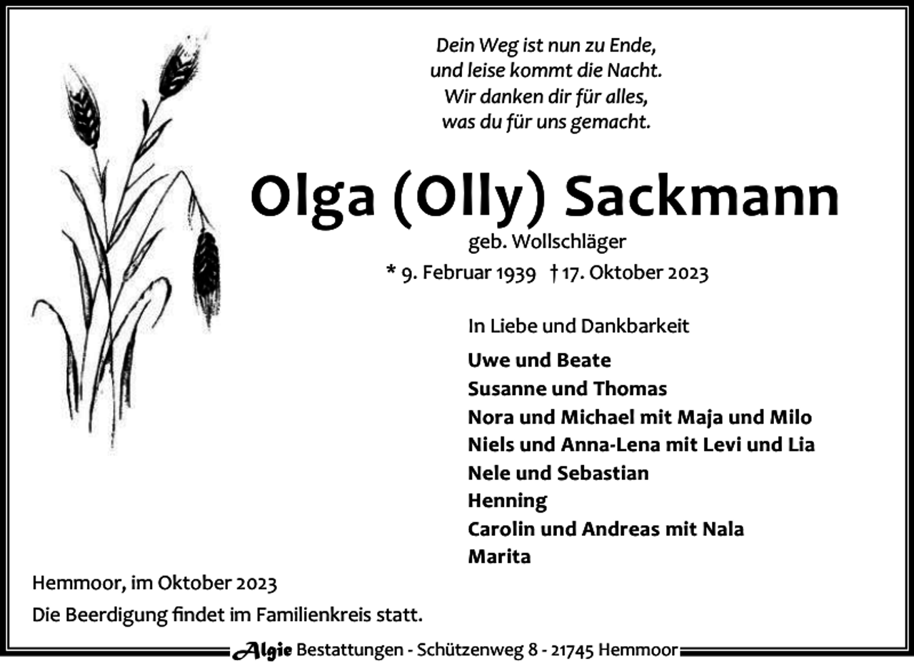 <p>Dein Weg ist nun zu Ende,<br />und leise kommt die Nacht.<br />Wir danken dir für alles,<br />was du für uns gemacht.</p><p>Olga (Olly) Sackmann<br />geb. Wollschläger<br />* 9. Februar 1939 † 17. Oktober 2023<br />In Liebe und Dankbarkeit</p><p>Hemmoor, im Oktober 2023</p><p>Uwe und Beate<br />Susanne und Thomas<br />Nora und Michael mit Maja und Milo<br />Niels und Anna-Lena mit Levi und Lia<br />Nele und Sebastian<br />Henning<br />Carolin und Andreas mit Nala<br />Marita</p><p>Die Beerdigung ﬁndet im Familienkreis statt.<br />Algie Bestattungen - Schützenweg 8 - 21745 Hemmoor</p>