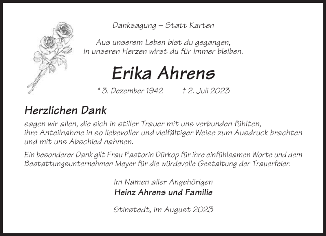 <p>Danksagung – Statt Karten<br />Aus unserem Leben bist du gegangen,<br />in unseren Herzen wirst du für immer bleiben.</p><p>Erika Ahrens<br />* 3. Dezember 1942</p><p>† 2. Juli 2023</p><p>Herzlichen Dank<br />sagen wir allen, die sich in stiller Trauer mit uns verbunden fühlten,<br />ihre Anteilnahme in so liebevoller und vielfältiger Weise zum Ausdruck brachten<br />und mit uns Abschied nahmen.<br />Ein besonderer Dank gilt Frau Pastorin Dürkop für ihre einfühlsamen Worte und dem<br />Bestattungsunternehmen Meyer für die würdevolle Gestaltung der Trauerfeier.<br />Im Namen aller Angehörigen</p><p>Heinz Ahrens und Familie<br />Stinstedt, im August 2023</p>