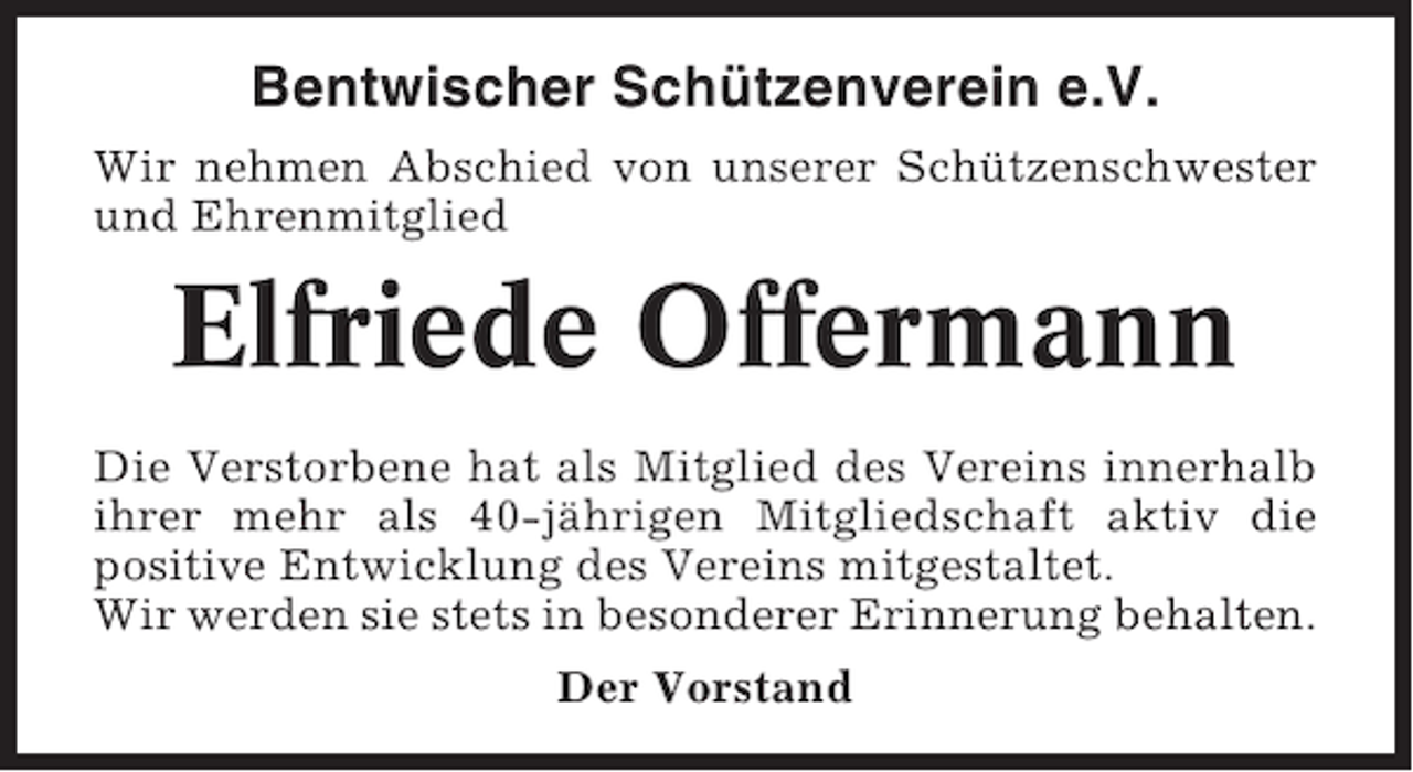 <p>Bentwischer Schützenverein e.V.<br />Wir nehmen Abschied von unserer Schützenschwester<br />und Ehrenmitglied</p><p>Elfriede Offermann<br />Die Verstorbene hat als Mitglied des Vereins innerhalb<br />ihrer mehr als 40-jährigen Mitgliedschaft aktiv die<br />positive Entwicklung des Vereins mitgestaltet.<br />Wir werden sie stets in besonderer Erinnerung behalten.<br />Der Vorstand</p>