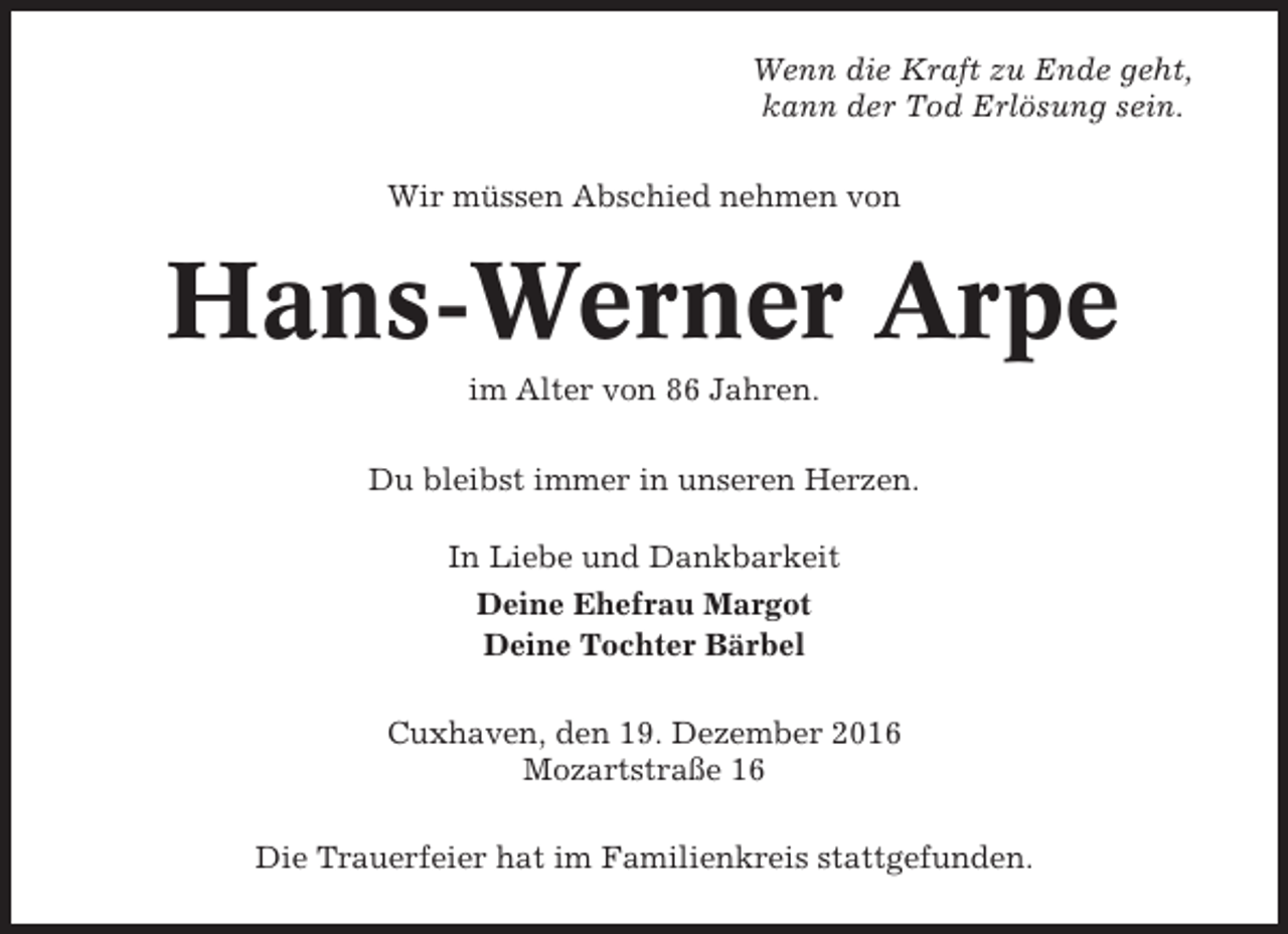 <p>Wenn die Kraft zu Ende geht,<br />kann der Tod Erlösung sein.<br />Wir müssen Abschied nehmen von</p><p>Hans-Werner Arpe<br />im Alter von 86 Jahren.<br />Du bleibst immer in unseren Herzen.<br />In Liebe und Dankbarkeit<br />Deine Ehefrau Margot<br />Deine Tochter Bärbel<br />Cuxhaven, den 19. Dezember 2016<br />Mozartstraße 16<br />Die Trauerfeier hat im Familienkreis stattgefunden.</p>