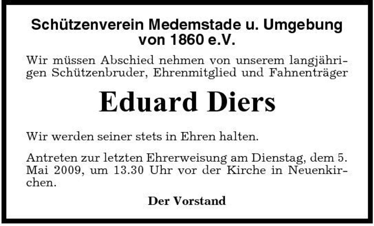 <p>Schützenverein Medemstade u. Umgebung von 1860 e.V.<br />Wir müssen Abschied nehmen von unserem langjährigen Schützenbruder, Ehrenmitglied und Fahnenträger</p><p>Eduard Diers<br />Wir werden seiner stets in Ehren halten. Antreten zur letzten Ehrerweisung am Dienstag, dem 5. Mai 2009, um 13.30 Uhr vor der Kirche in Neuenkirchen. Der Vorstand</p>