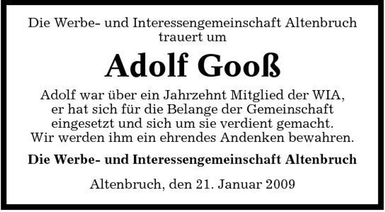 <p>Die Werbe- und Interessengemeinschaft Altenbruch trauert um</p><p>Adolf Gooß<br />Adolf war über ein Jahrzehnt Mitglied der WIA, er hat sich für die Belange der Gemeinschaft eingesetzt und sich um sie verdient gemacht. Wir werden ihm ein ehrendes Andenken bewahren. Die Werbe- und Interessengemeinschaft Altenbruch Altenbruch, den 21. Januar 2009</p>