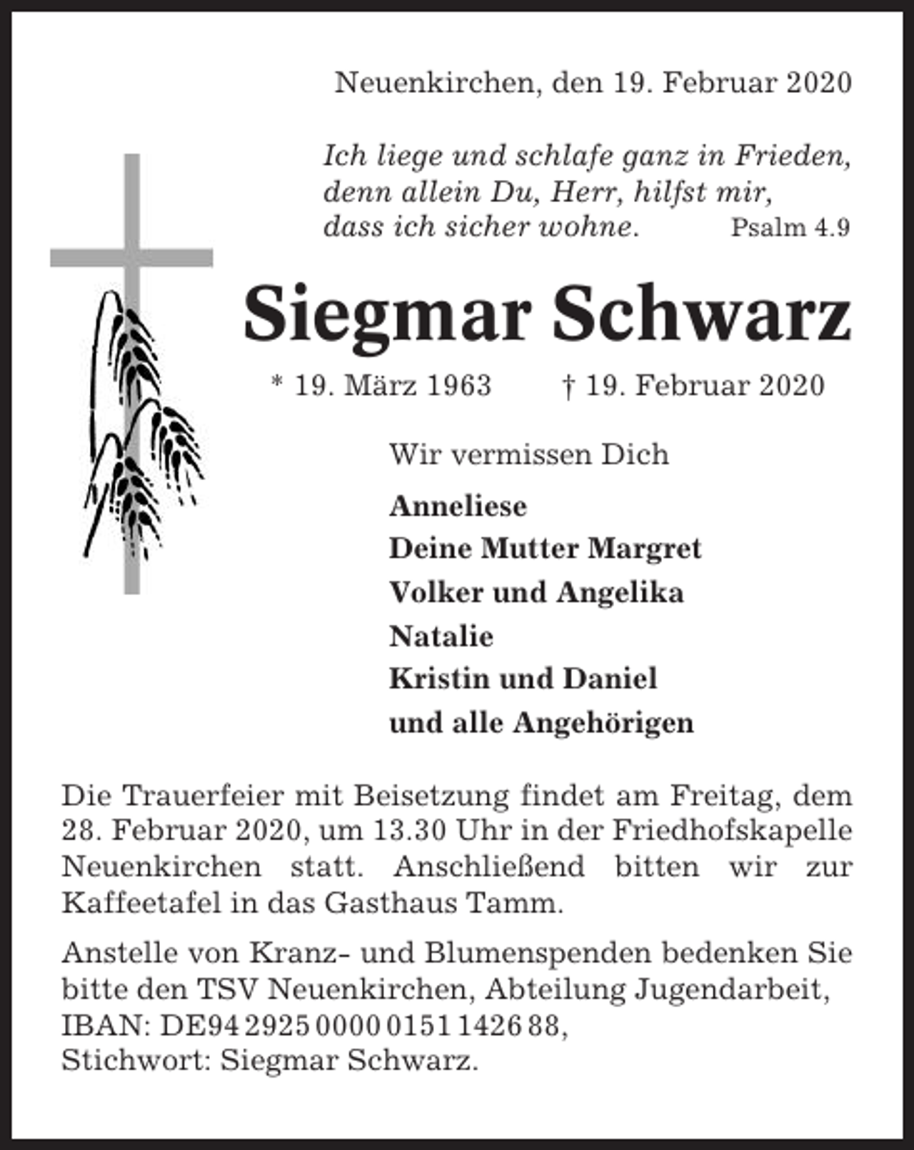 <p>Neuenkirchen, den 19. Februar 2020<br />Ich liege und schlafe ganz in Frieden,<br />denn allein Du, Herr, hilfst mir,<br />dass ich sicher wohne.<br />Psalm 4.9</p><p>Siegmar Schwarz<br />* 19. März 1963</p><p>† 19. Februar 2020</p><p>Wir vermissen Dich<br />Anneliese<br />Deine Mutter Margret<br />Volker und Angelika<br />Natalie<br />Kristin und Daniel<br />und alle Angehörigen<br />Die Trauerfeier mit Beisetzung findet am Freitag, dem<br />28. Februar 2020, um 13.30 Uhr in der Friedhofskapelle<br />Neuenkirchen statt. Anschließend bitten wir zur<br />Kaffeetafel in das Gasthaus Tamm.<br />Anstelle von Kranz- und Blumenspenden bedenken Sie<br />bitte den TSV Neuenkirchen, Abteilung Jugendarbeit,<br />IBAN: DE94 2925 00015426 88,<br />Stichwort: Siegmar Schwarz.</p>