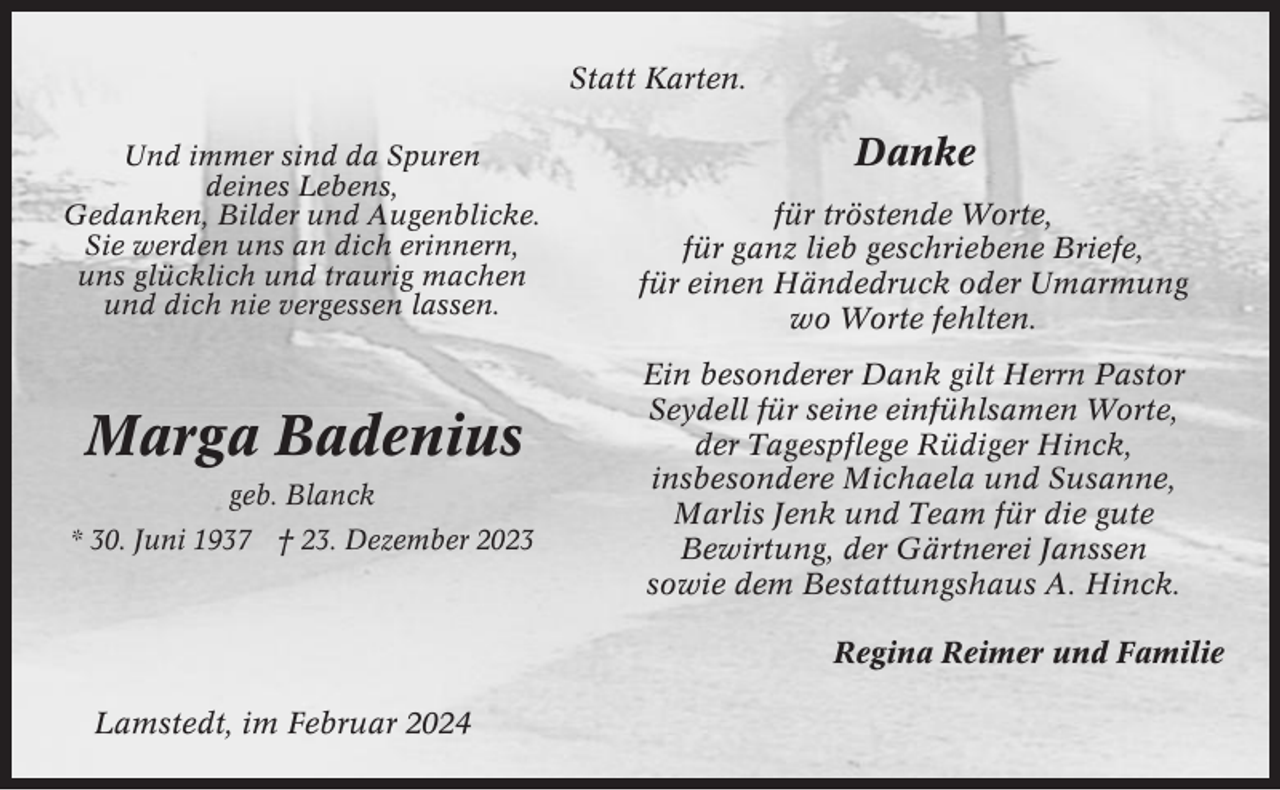 <p>Statt Karten.<br />Und immer sind da Spuren<br />deines Lebens,<br />Gedanken, Bilder und Augenblicke.<br />Sie werden uns an dich erinnern,<br />uns glücklich und traurig machen<br />und dich nie vergessen lassen.</p><p>Marga Badenius<br />geb. Blanck<br />* 30. Juni 1937 † 23. Dezember 2023</p><p>Danke<br />für tröstende Worte,<br />für ganz lieb geschriebene Briefe,<br />für einen Händedruck oder Umarmung<br />wo Worte fehlten.<br />Ein besonderer Dank gilt Herrn Pastor<br />Seydell für seine einfühlsamen Worte,<br />der Tagespflege Rüdiger Hinck,<br />insbesondere Michaela und Susanne,<br />Marlis Jenk und Team für die gute<br />Bewirtung, der Gärtnerei Janssen<br />sowie dem Bestattungshaus A. Hinck.<br />Regina Reimer und Familie</p><p>Lamstedt, im Februar 2024</p>