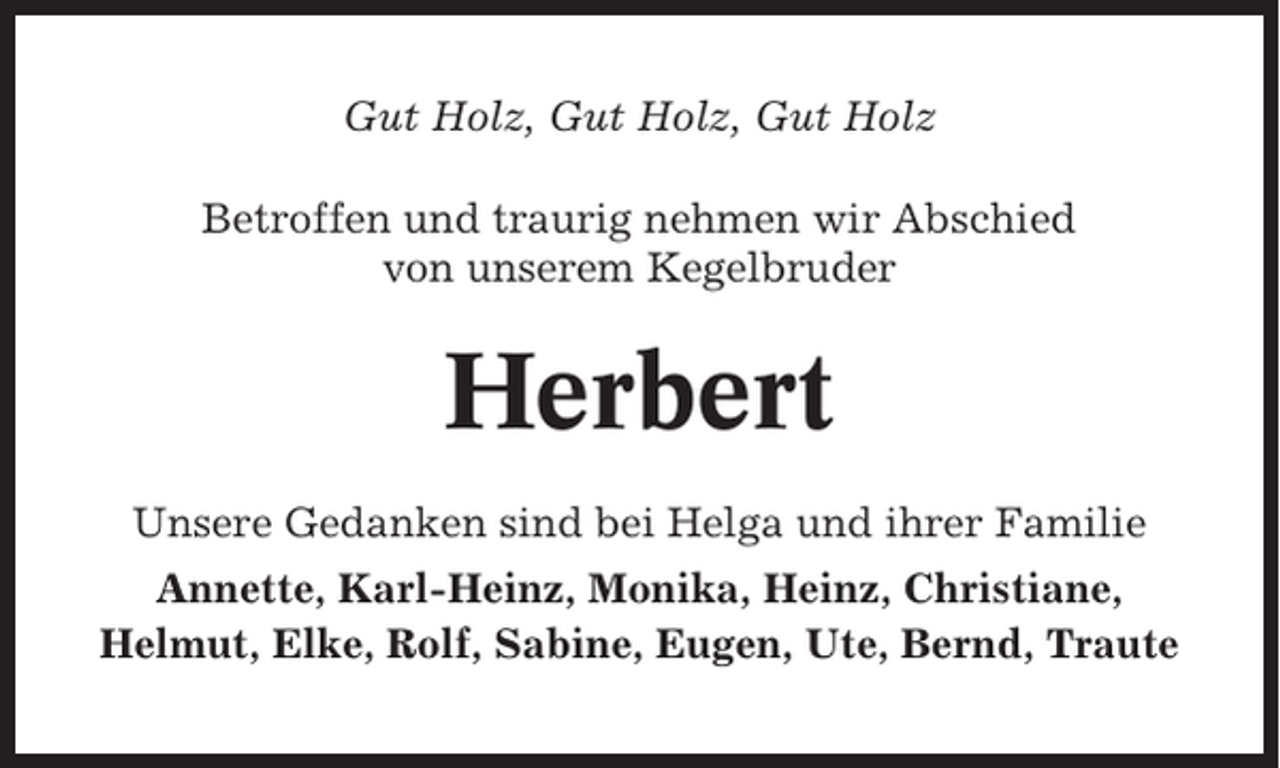 <p>Gut Holz, Gut Holz, Gut Holz<br />Betroffen und traurig nehmen wir Abschied<br />von unserem Kegelbruder</p><p>Herbert<br />Unsere Gedanken sind bei Helga und ihrer Familie<br />Annette, Karl-Heinz, Monika, Heinz, Christiane,<br />Helmut, Elke, Rolf, Sabine, Eugen, Ute, Bernd, Traute</p>