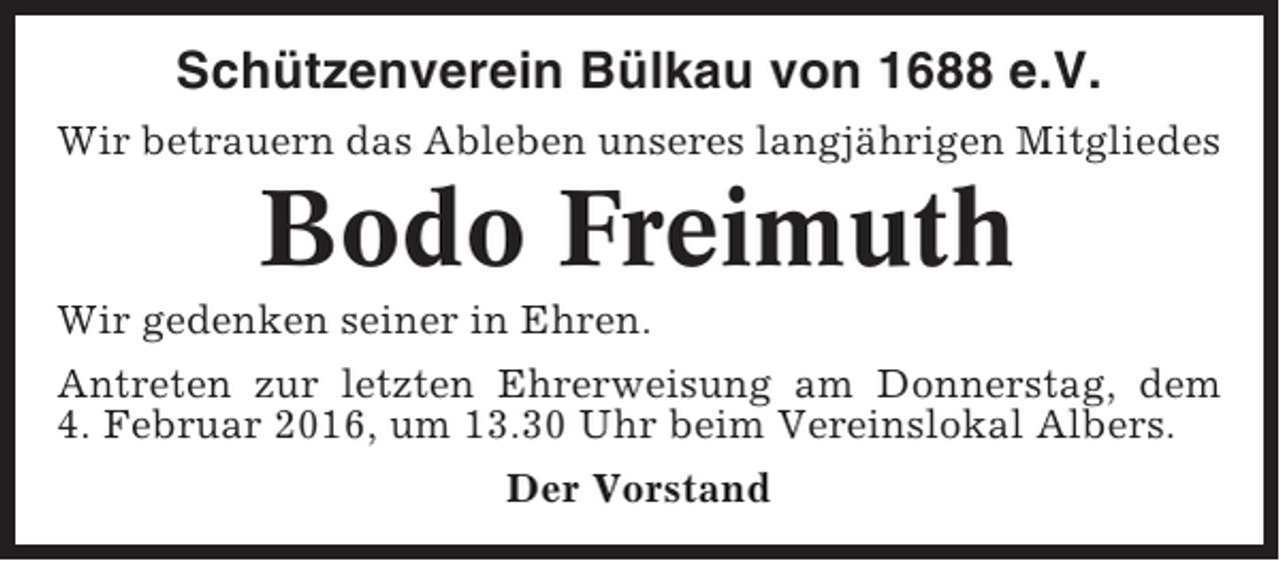 <p>Schützenverein Bülkau von 1688 e.V.<br />Wir betrauern das Ableben unseres langjährigen Mitgliedes</p><p>Bodo Freimuth<br />Wir gedenken seiner in Ehren.<br />Antreten zur letzten Ehrerweisung am Donnerstag, dem<br />4. Februar 2016, um 13.30 Uhr beim Vereinslokal Albers.<br />Der Vorstand</p>