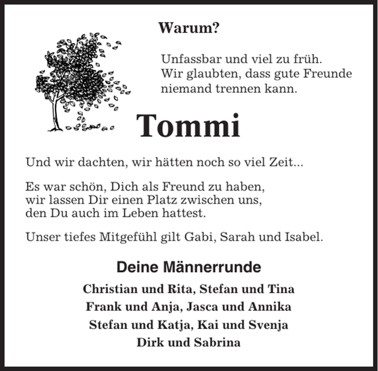 <p>Warum?<br />Unfassbar und viel zu früh.<br />Wir glaubten, dass gute Freunde<br />niemand trennen kann.</p><p>Tommi<br />Und wir dachten, wir hätten noch so viel Zeit...<br />Es war schön, Dich als Freund zu haben,<br />wir lassen Dir einen Platz zwischen uns,<br />den Du auch im Leben hattest.<br />Unser tiefes Mitgefühl gilt Gabi, Sarah und Isabel.</p><p>Deine Männerrunde<br />Christian und Rita, Stefan und Tina<br />Frank und Anja, Jasca und Annika<br />Stefan und Katja, Kai und Svenja<br />Dirk und Sabrina</p>