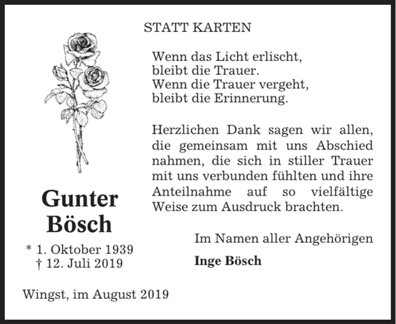<p>STATT KARTEN<br />Wenn das Licht erlischt,<br />bleibt die Trauer.<br />Wenn die Trauer vergeht,<br />bleibt die Erinnerung.</p><p>Gunter<br />Bösch</p><p>Herzlichen Dank sagen wir allen,<br />die gemeinsam mit uns Abschied<br />nahmen, die sich in stiller Trauer<br />mit uns verbunden fühlten und ihre<br />Anteilnahme auf so vielfältige<br />Weise zum Ausdruck brachten.</p><p>* 1. Oktober 1939<br />† 12. Juli 2019<br />Wingst, im August 2019</p><p>Im Namen aller Angehörigen<br />Inge Bösch</p>
